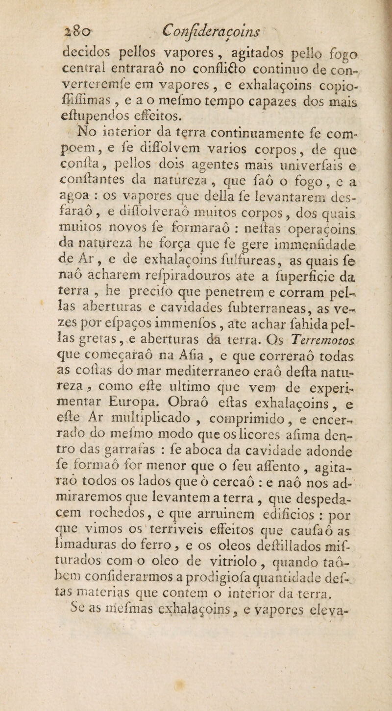 deciclos pelíos vapores , agitados pello fogo central eníraraô no conflifto continuo de con- verteremíe em vapores , e exhalaçoins copio- ííiílimas ,eao mefmo tempo capazes dos mais eílupendos effeitos. No interior da terra continuamente fe com poem, e fe diíTolvem vários corpos, de que c.oníla, pellos dois agentes mais univerfais e confiantes da natureza , que íaô o fogo, e a agoa : os vapores que delia fe levantarem des- faraô , e diílolveraô muitos corpos , dos quais muitos novos íe formaraô : neítas operaçoins da natureza he força que fe gere immeníidade de Ar , e de exhalaçoins íulfureas, as quais fe naô acharem refpiradouros ate a íuperfiçie da terra , he preciío que penetrem e corram pel- las aberturas e cavidades íubterraneas, as ve-* zes por efpaços immeníos, ate achar fahidapel- Ias gretas, e aberturas da terra. Os Terremotos que começaraô na Alia , e que correrão todas as cofias do mar mediterrâneo eraô deíla natu¬ reza 5 como eíle ultimo cpie vem de experi¬ mentar Europa. Obraô eítas exhalaçoins , e eíle Ar multiplicado , comprimido, e encer¬ rado do mefmo modo que os licores afima den¬ tro das garrafas : fe aboca da cavidade adonde fe formaô for menor que o feu aífento , agita- raõ todos os lados que ò cercão : e naô nos ad¬ miraremos que levantem a terra , que despeda¬ cem rochedos, e que arruinem edifícios : por que vimos os'terríveis effeitos que caufaô as limaduras do ferro * e os oleos deílillados mif- turados com o oleo de vitriolo, quando tad- beni confiderarmos a prodigiofaquantidade del¬ tas matérias que contem o interior da terra. Se as mefmas exhalaçoins, e vapores eleva-