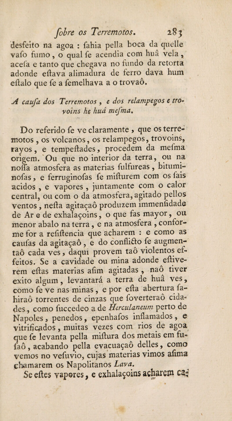 desfeito na agoa : fahia pella boca da quelle vafo fumo, o qual fe acendia com huâ vela, aceía e tanto que chegava no fundo da retorta adonde eílava alimadura de ferro dava hum eílalo que fe a femelhava a o trovão. A caufa dos Terremotos , e dos relampegos e tro- voins he hud mefma, Do referido fe ve claramente > que os terre¬ motos , os volcanos, os relampegos, trovoins, rayos , e tempeíiades, procedem da mefma origem. Ou que no interior da terra, ou na noífa atmosfera as matérias fulfureas , bitumi- nofas , e ferruginofas fe miíiurem com os fais ácidos , e vapores , juntamente com o calor central, ou com o da atmosfera, agitado pellos ventos , neíla agitaçaô produzem immeníidade de Ar e de exhalaçoins, o que fas mayor, ou menor abalo na terra, e na atmosfera , confor¬ me for a reíiífencia que acharem : e como as caufas da agitaçaô , e do confliffo fe augmen- taô cada ves 9 daqui provem tao violentos ef~ feitos. Se a cavidade ou mina adonde eífive- rem eífas matérias afim agitadas , nao tiver exito algum, levantará a terra de hua ves, como fe ve nas minas , e por eíla abertura fa- hiraô torrentes de cinzas que foverteraô cida¬ des , como fuccedeo a de HercuLaneum perto de Nápoles * penedos, epenbafos inflamados , e vitriflcados , muitas vezes com rios de agoa que fe levanta pella miílura dos metais em fu- faô, acabando pella evacuaçao delles, como vemos no vefuvio, cujas matérias vimos afima chamarem os Napolitanos Lava. Se eítes vapores, e exhalaçoins achara C2-