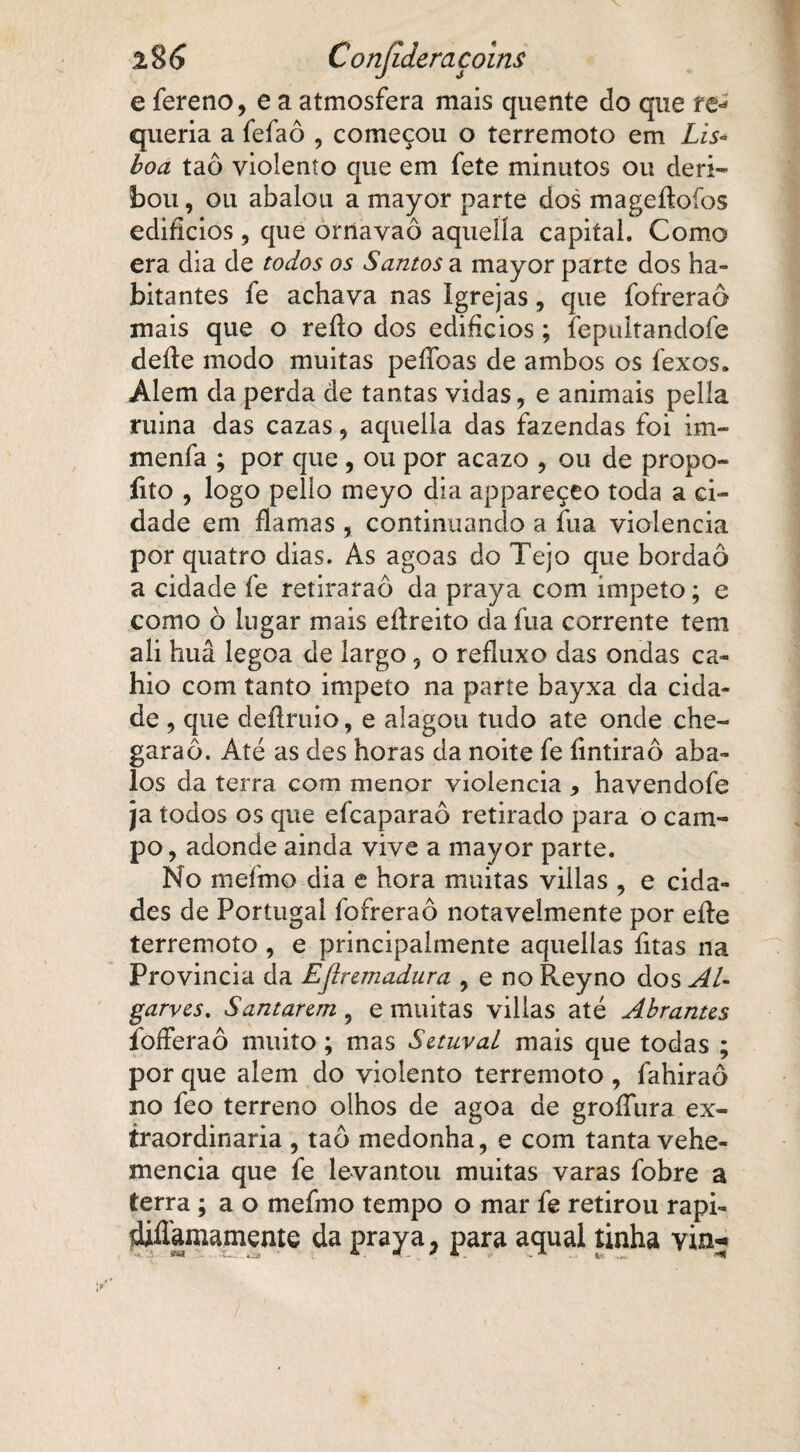 e fereno, e a atmosfera mais quente do que re* queria a fefaô , começou o terremoto em Lis¬ boa taô violento que em fete minutos ou deri- bou, ou abalou a mayor parte dos mageftoíos edifícios , que ornavaô aqueíía capital. Como era dia de todos os Santos a mayor parte dos ha¬ bitantes fe achava nas Igrejas, que fofreraô mais que o refío dos edifícios; fepultandofe deite modo muitas pefíbas de ambos os fexos. Alem da perda de tantas vidas, e animais pella ruina das cazas, aquella das fazendas foi im- menfa ; por que , ou por acazo , ou de propo- íito , logo pelio meyo dia appareçeo toda a ci¬ dade em flamas , continuando a fua violência por quatro dias. As agoas do Tejo que bordaô a cidade fe retiraraô da praya com ímpeto; e como ò lugar mais eítreito da fua corrente tem ali huâ legoa de largo 5 o refluxo das ondas ca- hio com tanto impeto na parte bayxa da cida¬ de , que deflruio, e alagou tudo ate onde che- garaô. Até as des horas da noite fe fintiraô aba¬ los da terra com menor violência , havendofe ja todos os que efcaparaô retirado para o cam¬ po , adonde ainda vive a mayor parte. No mefmo dia e hora muitas villas , e cida¬ des de Portugal fofreraô notavelmente por eíte terremoto, e principalmente aquellas fitas na Provinda da EJiremadura , eno Reyno dos AL garves. Santarzm , e muitas villas até Abranus íbfferaô muito; mas Sztuval mais que todas ; por que alem do violento terremoto , fahiraô no feo terreno olhos de agoa de groífura ex¬ traordinária , taô medonha, e com tanta vehe- xnencia que fe levantou muitas varas fobre a terra; ao mefmo tempo o mar fe retirou rapi- diílamamente da praya, para aqual tinha via-