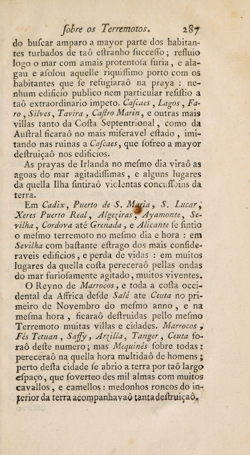 do bufcar amparo a mayor parte dos habitan¬ tes turbados de taô eítranho íucceíTo; refluio logo o mar com amais protentoía fúria , e ala¬ ga u e afolou aquelle riquiífímo porto com os habitantes que fe refugiaraô na praya : ne¬ nhum edifício publico nem particular reíiftio a taô extraordinário impeto. Cafcaes 9 Lagos , Fa¬ ro , Silves, Tavira , Caflro Marin, e outras mais villas tanto da Cofia Septentnona!, como da Auítral fícaraô no mais miferavel eftado , imi¬ tando nas ruinas a Cafcaes9 que íofreo a mayor deítruiçaô nos edifícios. < As prayas de Irlanda no mefmo dia viraô as agoas do mar agitadiííimas , e alguns lugares da quella Ilha fíntiraô violentas concuffoins da terra. Em Cadix, Puerto de S. Man.a , S. Lucar 9 Xeres Puerto Real, Algeqiras, Ayamonte, Se- vilha , Cordova até Grenada 3 e Alicante íe firitlo o mefmo terremoto no mefmo dia e hora : em Sevilha com baftante eítrago dos mais coníide- raveis edifícios, e perda de vidas : em muitos lugares da quella coita perecerão pellas ondas do mar furiofamente agitado, muitos viventes* O Reyno de Marrocos, e toda a cofia Occi¬ dental da A lírica defde Salé ate Ceuta no pri¬ meiro de Novembro do mefmo anno , e na mefma hora , fícaraô deítruidas pello mefmo Terremoto muitas villas e cidades. Marrocos Fés Tetuan , Sajjy, Ar^illa, Tanger , Ceuta fo- raô deite numero; mas Mcquinés fobre todas: perecerão na quella hora multidão de homens ; perto deita cidade fe abrio aterra por taô largo efpaço, que foverteo des mil almas com muitos cavallos , e camellos : medonhos roncos do in- jterior da terra acornpanhavaô tanta deítruiçaô»