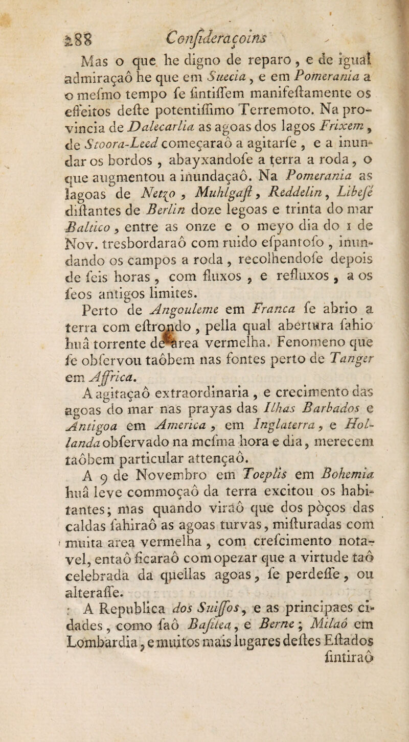 Mas o que lie digno de reparo, e de igual admiraçaô he que em Suécia, e em Pomerania a o meímo tempo fe fmtiíTem manifeíiamente os eífeitos deite potentiíiimo Terremoto. Na pro- vincia de Dalecarlia as agoas dos lagos Frixem 9 de Stoora-Leed começaraô a agitarfe , e a inun¬ dar os bordos , abayxandofe a terra a roda, o que augmentou a inundaçaô. Na Pomerania as íagoas de Netqo , Muhlgajl, Redddin, Libejé diítantes de Berlin doze legoas e trinta do mar Báltico, entre as onze e o meyo dia do i de Nov. tresbordaraô com ruido efpanrofo , inun¬ dando os campos a roda , recolhendoíe depois de feis horas , com fluxos 9 e refluxos , aos íeos antigos limites. Perto de Angouleme em Franca fe abrio a terra com eílrondo , pella qual abertura fahio luiâ torrente de%rea vermelha. Fenomeno que íe obfervou taôbem nas fontes perto de Tanger em Affrica. Aagitaçaô extraordinária , e crecimento das agoas do mar nas prayas das Ilhas Barbados e Antigoa em America , em Inglaterra, e Hol- landaobfervado na mcfma hora e dia, merecem taôbem particular attençaô. A 9 de Novembro em Toeplis em Bohemia huâ leve commoçaô da terra excitou os habi¬ tantes; mas quando virtiô que dos poços das caldas lahiraô as agoas turvas, miíturadas com muita area vermelha , com crefcimento notá¬ vel, entaô ficaraô comopezar que a virtude taô celebrada da queilas agoas ? fe perdeífe, ou aiteraífe. • A Republica dos SnijJbt9 e as principaes d* dades , como faô Bajüea, e Berne ; Milaô cm Lombardia 9 e muitos mais lugares deites Eítados íintiraô