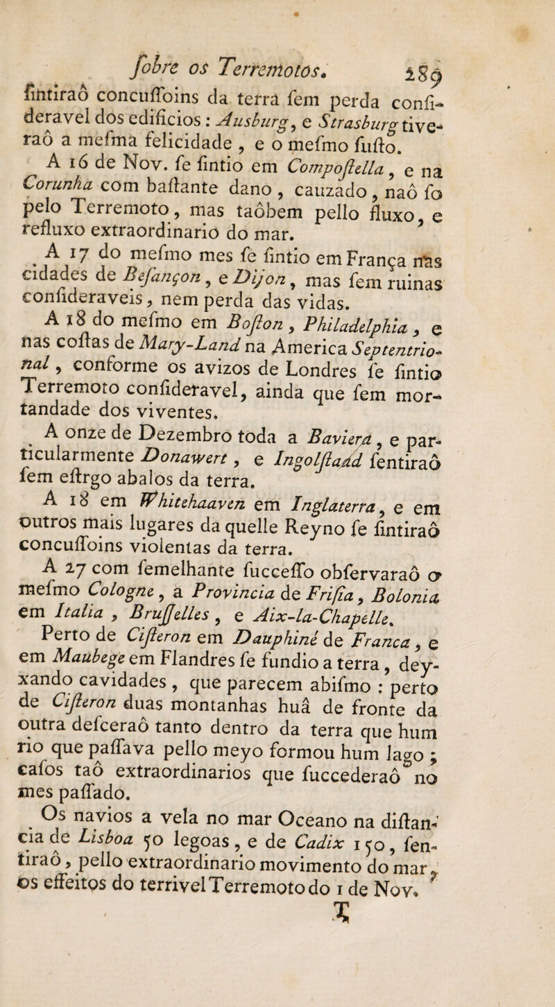 fifttirao concufíbins da terra fem perda confi- deravel dos edifícios: Ausburg, e Strasbura tive- raô a mefma felicidade , e o mefmo furto. A ió de Nov. fe fintio em Compojldta, e na Corunha. com baftante dano , cauzado , naô fo pelo Terremoto, mas taôbem pello fluxo e refluxo extraordinário do mar. . ,A,i7 fo mefmo mes fe fintio em França mis cidades de Befançon, e Dijon, mas fem ruinas confideraveis j nem perda das vidas. A 18 do mefmo em Bofion, Philaddphia , e nas cortas de Mary-Landna America Septentrio- nal, conforme os avizos de Londres fe fintio Terremoto confíderavel, ainda que fem mor- íandade dos viventes. A onze de Dezembro toda a BavierA , e par* tacularmente Donawcrt, e Ingoljlaãd fentiraô íem effrgo abalos da terra. A i ò em Whiuhaavai em Inglaterra ? e em outros mais lugares da quelle Reyno fe fmtiraô concuffoins violentas da terra. A 27 com femelhante fucceffo obfervaraô a mefmo Cologne , a Provinda de Frifla , Bolonia em Italia , BrujjdUs , e Aix-La-ChapdU. Perto de Cijleron em Dauphiné de Franca , e em Maubege em Flandres fe fundio a terra, dey- xando cavidades , que parecem abifmo : perto de Cijleron duas montanhas huâ de fronte da outra deíceraô tanto dentro da terra que hum rio que paffava pello meyo formou hum lago ; cafos tao extraordinários que fuccederaô no mes paffado. . navios a vela no mar Oceano na diftam cia de Lisboa yo legoas ? e de Cadix i^o, fen-* tirão, pello extraordinário movimento do mar os effeitqs do terrivei Terremoto do i de Nov, *