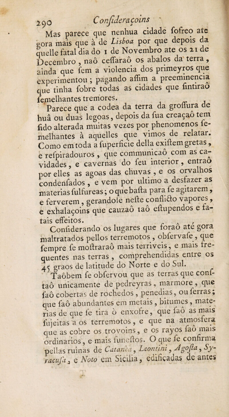 1C)0 Confideraçoins ' Mas parece que nenhua cidade fofrco aic <r/ora mais que à de Lisboa por que depois da quelle fatal dia do i de Novembro ate os 21 de Decembro , naô ceíTaraô os abalos da terra, ainda que fcm a violência dos primeyros que experimentou; pagando aílim a preeminencia que tinha fobre todas as cidades que íintirao femelhantes tremores. Parece que a codea da terra da groílura ce huâ ou duas legoas, depois da iua creaçaô tem fido alterada muitas vezes por phenomenos ie- melhantes à aquelles que vimos de reiatar. Como em toda a fuperficie delia exiftem gretas, e reípiradouros , que communicao.com as ca¬ vidades , e cavernas do feu interior, entrao por elies as agoas das chuvas , e os orvalhos condenfados , e vem por ultimo a desfazer as matérias fulfureas; o que bafta para. fe agitarem, e ferverem, gerandole neíle condido vapores, e exhalaçoins que cauzao iao eílupendos e fa¬ tais effeitos. Coníiderando os lugares que foraô até gora maltratados pellos terremotos , obfervafe, que fempre fe moftraraô mais terríveis, e mais fre¬ quentes nas terras , comprehendidas entre os A< graos de latitude do Norte e do Sul. Taôbem fe obfervou que as terras que conf- taô unicamente de pedreyras, mármore , cpie faô cobertas de rochedos , penedias, ou ferras; que faô abundantes em metais , bitumes , maté¬ rias de que fe tira ò enxofre, que faô as mais fujeitas a os terremotos, e que na atmosfera que as cobre os trovoins, e os rayos faô mais ordinários, e mais luncfros. O que íe confiima peiias ruinas de Catanba, Lconúni, Jgojta, Sy- rac ufa a e Noto em Sicilia, edificadas de antes