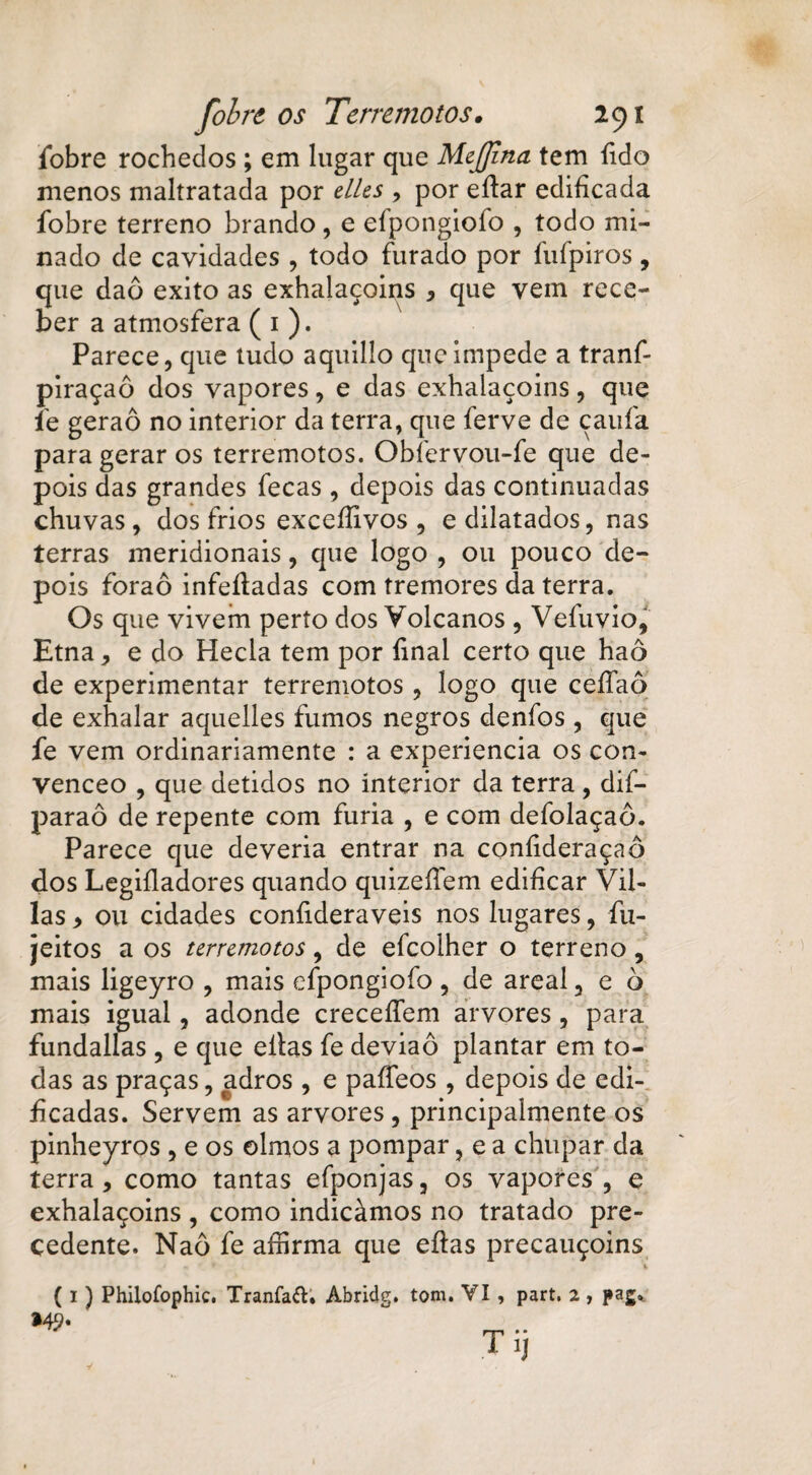 fobre rochedos ; em lugar que MeJJína tem fido menos maltratada por elles , por eílar edificada fobre terreno brando, e efpongiofo , todo mi¬ nado de cavidades , todo furado por fufpiros, que daô exito as exhalaçoins , que vem rece¬ ber a atmosfera ( 1 ). Parece, que tudo aquillo que impede a tranf piraçaô dos vapores, e das exhalaçoins, que fe geraô no interior da terra, que ferve de çaufa para gerar os terremotos. Obíervou-fe que de¬ pois das grandes fecas, depois das continuadas chuvas, dos frios exceííivos , e dilatados, nas terras meridionais, que logo , ou pouco de¬ pois foraô infeíladas com tremores da terra. Os que vivem perto dos Volcanos , Vefuvio, Etna, e do Hecla tem por final certo que haô de experimentar terremotos , logo que ceífaô de exhalar aquelles fumos negros denfos, que fe vem ordinariamente : a experiencia os con- venceo , que detidos no interior da terra , dif- paraô de repente com furia , e com defolaçaô. Parece que deveria entrar na coníideraçaô dos Legifladores quando quizeífem edificar Vil- las , ou cidades confideraveis nos lugares, fiz- jeitos a os terremotos, de eícoiher o terreno, mais ligeyro , mais efpongiofo , de areal, e ò mais igual, adonde creceífem arvores, para fundallas, e que eílas fe deviaô plantar em to¬ das as praças, adros, e paífeos , depois de edi¬ ficadas. Servem as arvores, principalmente os pinheyros , e os olmos a pompar, e a chupar da terra, como tantas efponjas, os vapores , e exhalaçoins , como indicámos no tratado pre¬ cedente. Naô fe aífirma que eílas precauçoins i ( I ) Philofophic. Tranfaíl. Abridg. tom. VI, part. 2, paj. *#>• .. T í]