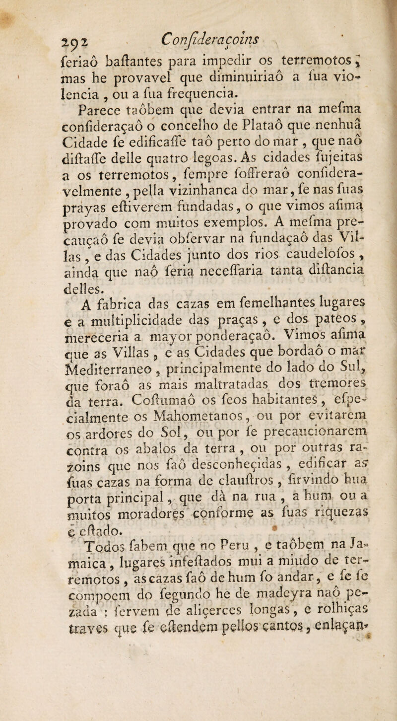 feriaô b.aftantes para impedir os terremotos % mas he provável que diminuiriaô a íua vio¬ lência , ou a íua frequência. Parece taôbem que devia entrar na mefma confideraçaô o concelho de Plataô que nenhuâ Cidade fe ediíicaífe taô perto do mar , que naò diítaífe delle quatro legoas. As cidades fujeitas a os terremotos, fempre foffreraô confidera- velmente , pella vizinhança do mar, fe nas fuas prayas eíKverem fundadas, o que vimos a fim a provado com muitos exemplos. A mefma pre¬ caução fe devia obfervar na fundaçaô das Vil- las , e das Cidades junto dos rios caudelofos , ainda que naô feria neceífaria tanta diflancia deli es. A fabrica das cazas em femelhantes lugares e a multiplicidade das praças, e dos pateos , mereceria a mayor ponderaçaô. Vimos afima que as Villas , e as Cidades que bordaô o mar Mediterrâneo , principalmente do lado do Sul, que foraô as mais maltratadas dos tremores da terra. Coíhima.ô os feos habitantes, efpe- ciaímente os Mahometanos, ou por evitarem os ardores do Sol, ou por fe precaucionarem contra os abalos da terra , ou por outras ra- zoins que nos faô desconhecidas , edificar as fuas cazas na forma de clauílros , firvindo hua porta principal, que dà na rua , a hum ou a muitos moradores conforme as fuas riquezas ç cfiado. Todos fabem que no Peru , e taôbem na Ja¬ maica , lugares infeftados mui a miudo de ter¬ remotos , as cazas faô de hum fo andar, e fe íe compoem do fegundo he de madeyra nao pc- zada : fervem de aliçerces longas, e rolhiças traves que fe eílendem pellos cantos, enlaçai