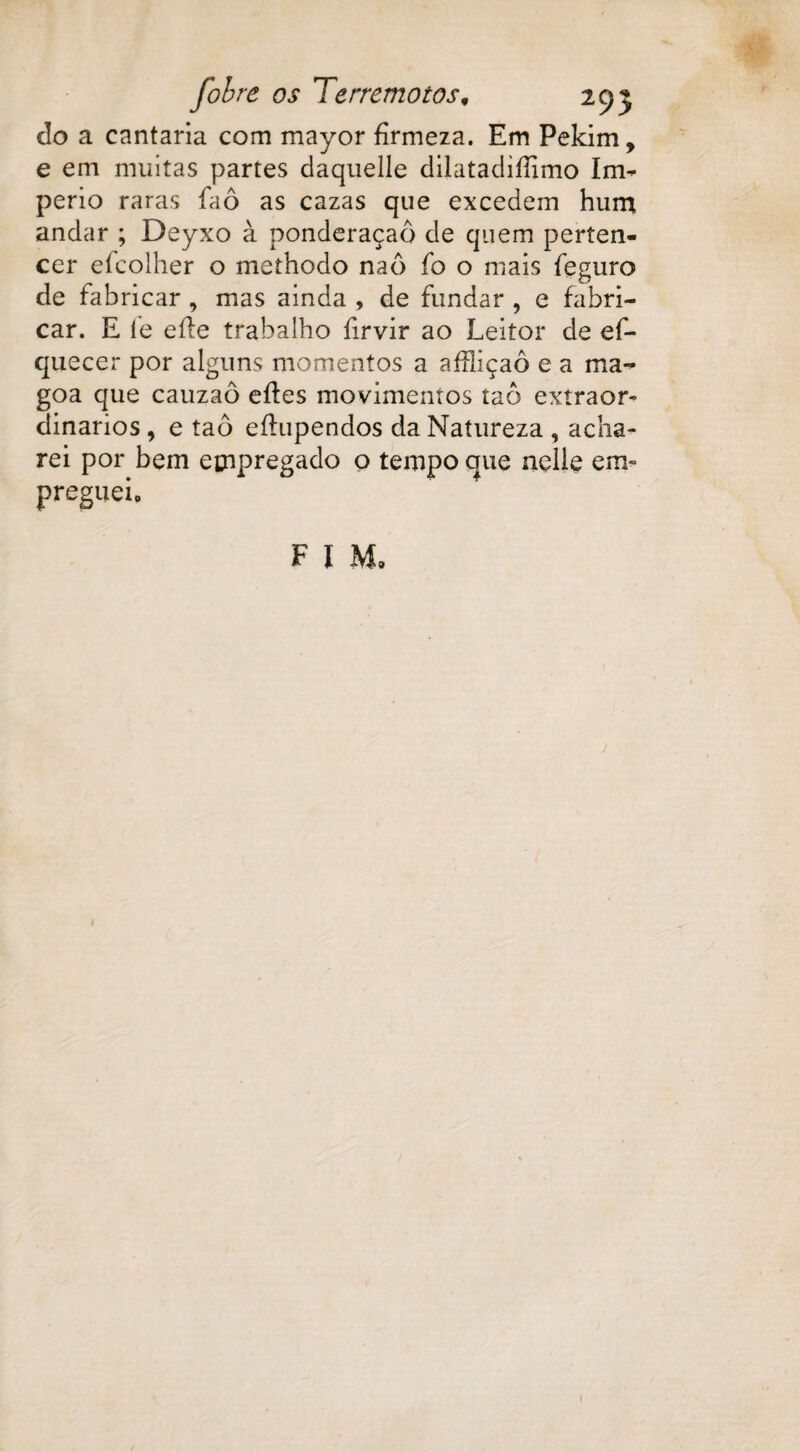 do a cantaria com mayor firmeza. Em Pekim, e em muitas partes daquelle dilataclifíimo Im- perio raras faô as cazas que excedem hum andar ; Deyxo à ponderaçaô de quem perten¬ cer eícoiher o methodo naô fo o mais íeguro de fabricar , mas ainda , de fundar , e fabri¬ car. E le eíle trabalho íirvir ao Leitor de ef- quecer por alguns momentos a affiiçaô e a ma¬ goa que cauzaô eíles movimentos taô extraor¬ dinários , e taô eílupendos da Natureza , acha¬ rei por bem empregado o tempo que nelle em* pregueio F I Mo 1