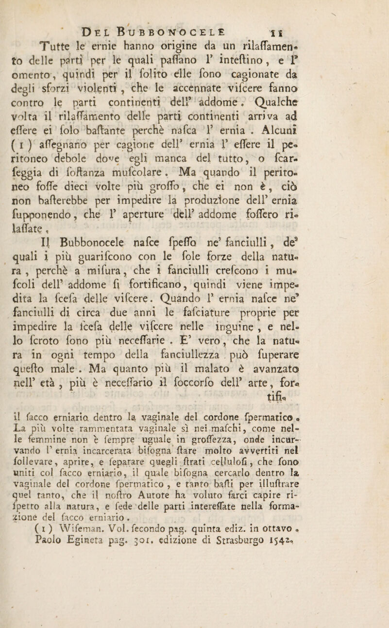 Tutte le ernie hanno origine da un riladamen* to delle parti per le quali padano 1* intedino, e Y omento, quindi per il folito elle fono cagionate da degli sforzi violenti , che le accennate vifcere fanno contro le parti continenti dell’ addome. Qualche Wta il riladamento delle parti continenti arriva ad edere ei folo badante perchè nafca 1’ ernia . Alcuni ( i ) adegnano per cagione dell’ ernia 1* edere il pe*> ritoneo debole dove eoli manca del tutto, o fcar- feggia di fodanza mufcolare. Ma quando il perito® neo foffe dieci volte più groffo, che ei non è, ciò non baderebbe per impedire la produzione dell’ ernia fupponendo, che- Y aperture dell’ addome fodero ri® .ladate « Il Bubbonocele nafce fpedo ne' fanciulli, de3 quali i piu guarifcono con le fole forze delia natu® ra , perchè a mifura, che i fanciulli crefcono i mu« fcoli dell5 addome fi fortificano, quindi viene impe^ dita la fcefa delle vifcere. Quando 1’ ernia nafce ne3 fanciulli di circa due anni le fafciature proprie per impedire la fcefa delle vifcere nelle inguine , e nel® 10 fcroto fono più necedarie . E’ vero, che la natii* ra in ogni tempo della fanciullezza . può fuperare quedo male . Ma quanto più il malato è avanzato nell’ età , più è necedario il foccorfo dell5 arte, £or« tifo . » 11 lacco erniario, dentro la vaginale del cordone fpermatic© • La più volte rammentata vaginale sì nei mafchi, come nel» le femmine non è Tempre uguale in groflezza, onde incur¬ vando l1 ernia incarcerata bifogna dare molto avvertiti nel follevare, aprire, e feparare quegli drati cefiulofi, che fono uniti col Tacco erniario, il quale bifogna cercarlo dentro la vaginale del cordone fpermatico , e tanto badi per illudrare quel tanto, che il nofiro Autore ha voluto farci capire ri- fpetro alia natura, e fede delie parti intereflate nella forma¬ zione del Tacco erniario . ( i ) Wifeman. Voi. fecondo pag. quinta ediz. in ottavo « Paolo Egineta pag. 301. edizione di Strasburgo 1542»