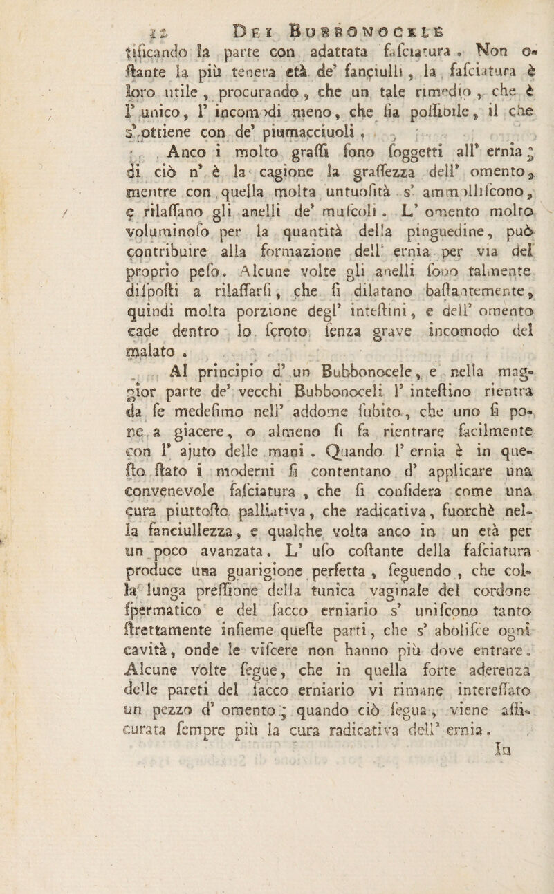 Dei BusnoMociiE tilkando la parte con adattata fafaatura . Non o* flante la più tenera età de fanciulli , la falciatura è loro utile , procurando, che un tale rimedio , che è F unico, 1’ incomodi meno, che iìa poffioiie, il che • s*.ottiene con de5 piumaccluoli » Anco i molto graffi tono foggetti all* ernia j di ciò ns è la cagione la gramezza dell* omento 7 mentre con quella molta untuofità s* am molli (cono, e rilafifano gli anelli deT mufcoli . L' omento molto volumi no lo per la quantità della pinguedine, può contribuire alia formazione dell ernia per via dei proprio pelo. Alcune volte gli anelli fono talmente difpofti a rilaffarfi, che fi dilatano baftantemente, quindi molta porzione degl5 interini, e dell5 omento cade dentro lo fcroto fenza grave incomodo del malato . v -, - ■ • < . . Al principio dVun Bubbonocele v e nella mag¬ gior parte de5 vecchi Bubbonocelt P intefiino rientra da fe medefimo nell5 addome Cubito , che uno fi po» m a giacere, o almeno fi fa rientrare facilmente con T ajuto delle mani . Quando P ernia è in que¬ llo flato i moderni fi contentano d5 applicare una convenevole falciatura , che fi confiderà come una cura piattono palliativa, che radicati va, fuorché nel- la fanciullezza, e qualche volta anco m un età per un poco avanzata. L? ufo collante della falciatura produce lina guarigione perfetta, feguendo , che col¬ la lunga prefittone della tunica vaginale del cordone fpermatico e del lacco erniario s’ uni lcono tanto fìrettamente infieme quelle parti, che s5 abolilce ogni cavità, onde le vifcere non hanno piò dove entrare» Alcune volte fcgue, che in quella forte aderenza delle pareti del fiacco erniario vi rimane interefifato trn pezzo d? omento * quando ciò’ . fegua , viene affi- curata fempre più la cura radicati va dell5 ernia. In