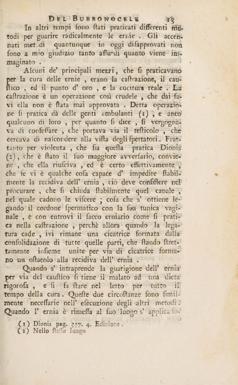 In altri tempi fono flati praticati differenti trie« rodi per guarire radicalmente le ernie . Gli accen» nati metodi quantunque in oggi difapprovati non fono a mio giudizio tanto aflurdi quanto viene imo maginato . Alcuni de’ principali mezzi, che fi praticavano per la cura delie ernie , erano Sa caflrazione5 il cau« dico , ed il punto d’ oro , c la cucitura reale . La caflrazione è un operazione così crudele * che dai la¬ vi ella non è flata mai approvata . Detta operazio¬ ne fi pratica dà delle genti ambulanti (i) , e anco qualcuno di loro , per quanto fi dice , fi vergogna¬ va di confeflare , che portava via il teflicolo , che cercava di nalcordere alla vifla degli fpettatori. Frat¬ tanto per violenta , che fia quella pratica Dionis (2), che è flato il luo maggiore avverfario, convie* ne , che ella riufciva , ed è certo effettivamente , che le vi è qualche colà capace d* impedire {labil¬ mente la recidiva dell* ernia , ciò deve confiftere nel procurare , che fi chiuda {labilmente quel canale , nel quale cadono le vifcere * cofa che s’ ottiene le¬ gando il cordone fpermatico con la fua tunica vagi¬ nale , c con entrovi il fiacco erniario come fi prati¬ ca nella caflrazione , perchè allora quando la lega¬ tura cade , ivi rimane una cicatrice formata dalla confolidazione di tutte quelle parti, che dando det¬ tamente infieme unite per via di cicatrice forma¬ no un oflacolo alla recidiva dell’ ernia . Quando s’ intraprende la guarigione dell5 ernia per via del cauflico fi tiene il malato ad una dieta rigorofa , e fi fa dare nel letto per tutto il tempo della cura. Quefle due circodanze fono firmi- mente neceffarie nell’ efecuzione degli altri metodi ; Quando 1* ernia è rimeffa al fuo luogo s’ applica lo- » ■ 1 (1) Dionis pag. ZZI' 4* Edizione.