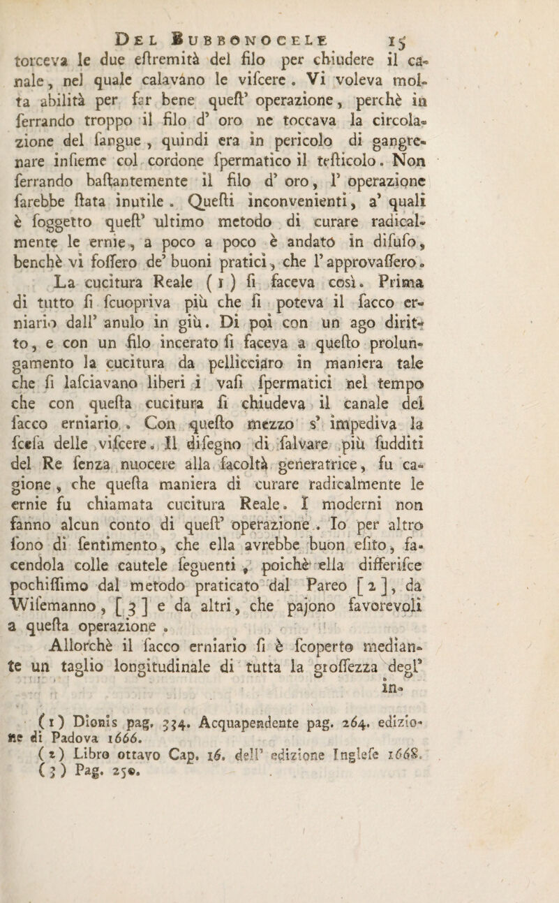 torceva le due efiremità del filo per chiudere il ca¬ nale, nel quale calavano le vifcere . Vi voleva mol¬ ta abilità per fcr bene quell* operazione, perchè in ferrando troppo il filo d? oro ne toccava la circola® zione del langue , quindi era in pericolo di gangre- nare infieme col cordone fpermatico il tefticolo. Non ferrando baftantemente il filo d’ oro, F operazione farebbe fiata inutile . Quelli inconvenienti, a* quali è foggetto quell* ultimo metodo di curare radical¬ mente le ernie, a poco a poco è andato in difufo, benché vi fodero de* buoni pratici, che P approvafiero * La cucitura Reale ( r ) fi faceva così» Prima di tutto fi fcuopriva più che fi poteva il Tacco er¬ niario dall’ anulo in giù. Di poi con un ago dirit¬ to , e con un filo incerato fi faceva a quello prolun¬ gamento la cucitura da pellicciaro in maniera tale che fi lafciavano liberi i vali fpermatici nel tempo che con quella cucitura fi chiudeva il canale dei lacco erniario . Con quello mezzo s* impediva la fcefa delle vifcere. Il difegno di falvare più fudditi del Re fenza nuocere alla facoltà generatrice, fu ca¬ gione , che quella maniera di curare radicalmente le ernie fu chiamata cucitura Reale» I moderni non fanno alcun conto di quell’ operazione . Io per altro fono di fentimento, che ella avrebbe buon elìto, fa¬ cendola colle cautele feguenti 9 poiché ella differifce pochiffimo dal metodo praticato dal Pareo [2], da Wiiemanno 5 [ 3] e da altri, che pajono favorevoli a quella operazione « Allorché il Tacco erniario fi è fcoperto median¬ te un taglio longitudinale di'tutta la gtolfezza degl* t. ? ■ ■ * - in- (1) Dionis pag, 334. Acquapendente pag. 264. edizio- fte di Padova 1666. (z) Libro ottavo Cap. 16, deli* edizione Inglefe 166$. ( 3 ) Pag. 25®, 1