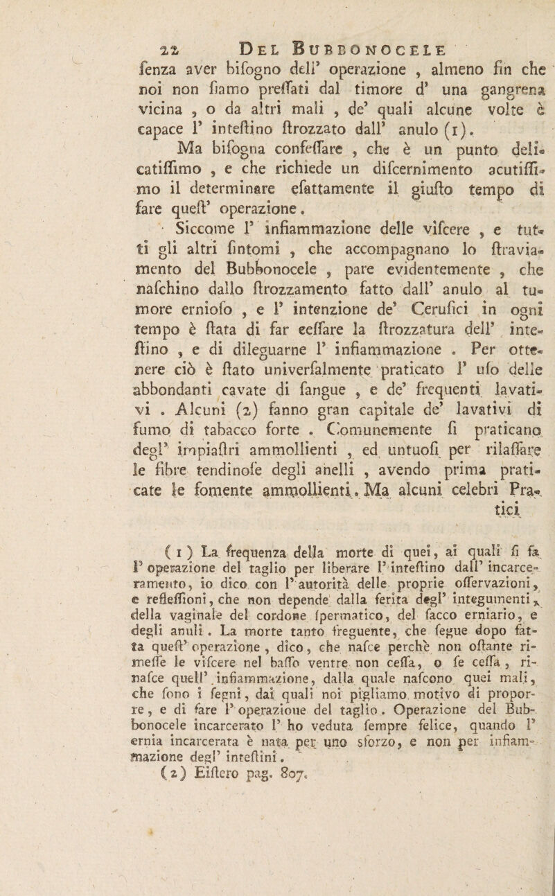 / 22 Del Bubbonocele fenza aver bifogno deli' operazione , almeno fin che noi non fiamo prefitti dal timore d* una gangrena vicina 3 o da altri mali , de quali alcune volte è capace f intefiino ftrozzato dall5 anulo (i). Ma bifogna confeflare , che è un punto deli® catifilmo 9 e che richiede un difcernimento acutiffi* mo il determinare ^fattamente il giufto tempo di fare queft operazione® • Siccome F infiammazione delle vifcere , e tut* tì gli altri fintomi , che accompagnano lo ftravia- mento del Bubbonocele , pare evidentemente , che nafchino dallo ftrozzamento fatto daiP anulo al tu¬ more erniofo , e F intenzione de* Cerufici in ogni tempo è fiata di far eeffare la firozzatura delF inte¬ fiino 3 e di dileguarne f infiammazione . Per otte¬ nere ciò è fiato univerfalmente praticato F ufo delle abbondanti cavate di fangue , e de frequenti lavati® vi . Alcuni (2) fanno gran capitale de lavativi di fumo di tabacco forte . Comunemente fi praticano degl iropiafiri ammollienti , ed untuofi per rilaffàre le fibre tendi noie degli anelli , avendo prima prati¬ cate le fornente ammollienti, Ma alcuni celebri Fra-. tici ( 1 ) La frequenza della morte di quei, ai quali fi fa F operazione dei taglio per liberare P'intefiino dall’ incarce¬ ramento , io dico con F autorità delle proprie offervazioni, e reflefiìoni, che non depende dalla ferita degl5 integumenti* della vaginale del cordone fpermatico, del facco erniario, e •degli anuìi . La morte tanto freguente, che fegue dopo fat» fa quefF operazione , dico, che nafce perche non ottante ri- mede le vifcere nel baffo ventre non ceffa, © fe cella , ri- nafce quell5 .infiammazione, dalla quale nafcono quei mali, che fono i fegni, dai quali noi pigliamo motivo di propor- re, e di tare F operazione del taglio. Operazione del Bub- bonocele incarcerato F ho veduta Tempre felice, quando F ernia incarcerata è nata per uno sforzo, e non per infiam¬ mazione degl’ interini .