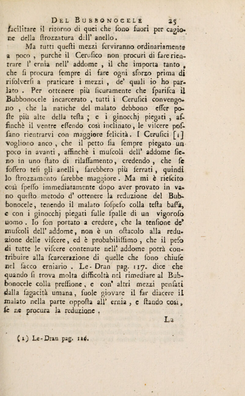 facilitare il ritorno di quei che fono fuori per cagio- ne della ttrozzatura dell* anello. Ma tutti quefti mezzi ferviranno ordinariamente a poco , purché il Cerufico non procuri di farerien- trare 1* ernia nell’ addome , il che importa tanto 9 che fi procura Tempre di fare ogni sforzo prima di rifolverfi a praticare i mezzi , de’ quali io ho par¬ lato . Per ottenere piu licuramente che fparifea il Bubbonocele incarcerato , tutti i Cerufici convengo¬ no , che la natiche del malato debbono etter po¬ lle più alte della tetta j e i ginocchj piegati , af¬ finchè il ventre ettendo cosi inclinato, le vilcere pof- fano rientrarvi con maggiore felicità. I Cerufici [1] vogliono anco , che il petto fia Tempre piegato un poco in avanti , affinchè i mufcoli dell* addome fie¬ no in uno ttato di rilafiamento, credendo , che Te fottero teli gli anelli , farebbero piu ferrati , quindi 3o ftrozzamento farebbe maggiore . Ma mi è riefeito così fpelfo immediatamente dopo aver provato in va¬ no quello metodo d* ottenere la redazione del Bub¬ bonocele , tenendo il malato fofpefo colla tetta batta, c con i ginocchj piegati filile 1 palle di un vigorofo uomo . Io fon portato a credere, che la tcnfione de9 mufcoli dell’addome, non è un oftacolo alla redu- sdone delle vifeere, ed è probabililììmo , che il pefo di tutte le vifeere contenute nell* addome potrà con¬ tribuire alla fcarcerazione di quelle che fono chiufc nel Tacco erniario . Le* Dran pag. 117. dice che «quando fi trova molta difficoltà nel rimediare al Bub¬ bonocele colla preffionc, e con* altri mezzi penfati dalla Tagacità umana, fuole giovare il far diacere il inalato nella parte oppotta all’ ernia , e ftando cosi 9 fc ne procura la reduzionc , La (1) Le-Dran pag. né*