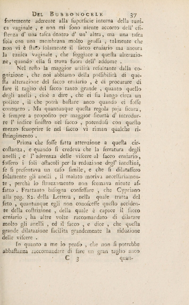 fortemente aderente alla lu perfide interna della tu ni. ca vaginale , e non mi fono niente accorto dell’ eli- O 9 {lenza d’ una talea dentro dJ un’ altra, ma una talea foia con una membrana molto grolla , talmente che non vi è flato lolamente il lacco erniario ma ancora la tunica vaginale , che foggiace a quella alterazio¬ ne, quando ella fi trova fuori dell’ addome , Nel retto la maggior utilità refui tante dalla co- ' gnizione , che noi abbiamo deìla poiiìbilità di que¬ lla alterazione del lacco erniario , è di procurare di fare il taglio del Tacco tanto grande , quanto quello deedi anelli , cioè a dire , che ei ha lungo circa un pollice , il che potrà ballare anco quando ei folle contratto . Ma quantunque quella regola paja ficura, è Tempre a propofito per maggior ficurtà d5 introdur¬ re T indice finiflro nel lacco , potendoli con quello mezzo fcuoprire le nel lacco vi rimari qualche ri» fìringimento . Prima che folle fatta attenzione a quella cir- cottanza, e quando fi credeva che la ferratura degli anelli , e T aderenza delle vifeere al facco erniario, follerò i foli oracoli per la redazione degl’ interini, fe fi prefentava un calo fimile, e che fi dilataffero folamente gli anelli , il inaiato moriva neceffariamen- te , perchè lo ficozzamento non feemava niente af¬ fatto » Frattanto bifogna confettare , che Cypriano alla pag. 82. della Lettera , nella quale tratta del feto , quantunque egli non conofceffe quello acciden- te della cottrizìone , della quale è capace il lacco erniario , ha altre volte raccomandato di dilatare molto gli anelli ? ed il facco , e dice , che quella grande dilatazione facilita grandemente la riduzione delle vifeere . Tn quanto a me io penfo , che non fi potrebbe abbaftanza raccomandare dì fare un gran taglio anco • C 3 quan-