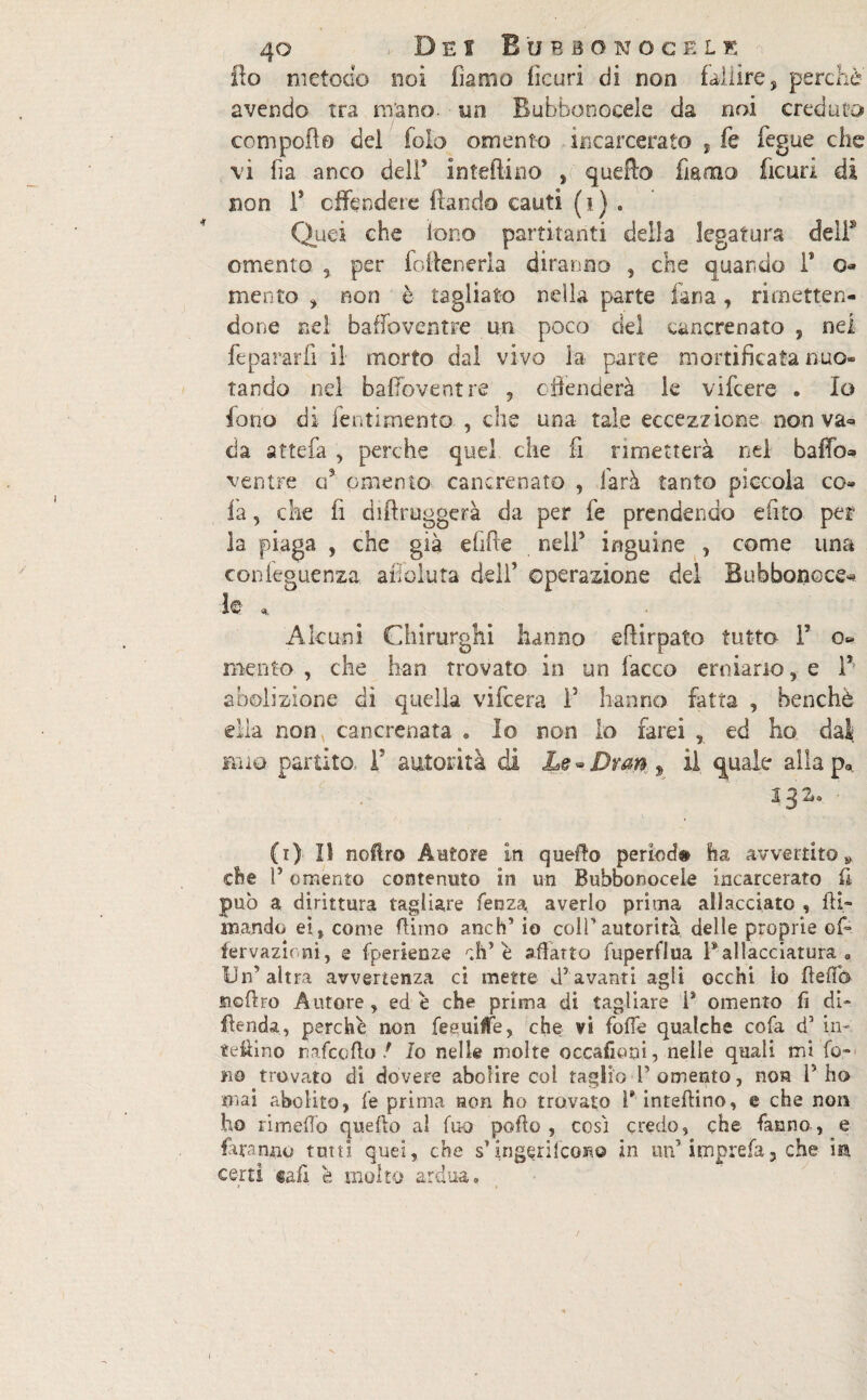 flo metodo noi fiamo fieuri di non fallire, perchè' avendo tra mano un Rubbonocele da noi creduto compollo del fola omento incarcerato , fe fegue che vi ha anco dell’ in tedi no , quello fìamo fieuri di non F offendere fìando cauti (?) . Quei che fono partitanti della legatura deli* omento , per foileneria diranno , che quando F o mento , non è tagliato nella parte lana, rimetten¬ done nel baffoventre un poco del cancrenato 5 nei feparar.fi il morto dal vivo la parte mortificata nuo¬ tando nel baffoventre , offenderà le vifcere . Io fono dì fentimento , che una- tale eccezzione non va=> da attedi , perche quel che fi rimetterà nel baffo» ventre a3 omento cancrenato , farà tanto piccola co- fa , che fi dihruggerà da per fe prendendo e (ito per la piaga , che già efifte nell3 inguine , come una confeguenza affoluta dell* operazione del Bubbonoce» le Alcuni Chirurghi hanno eftirpato tutto F o- mento , che han trovato in un lacco erniario, e F abolizione dì quella vifcera F hanno fatta , benché ella nony cancrenata . Io non lo farei , ed ho dal mio partito. F autorità di Le - Drm „ il quale alla pa 232* (i). Il noflro Autore in quello period# ha avvertito» che F omento contenuto in un Bubbonocele incarcerato fi pub a dirittura tagliare lenza averlo prima allacciato , fu¬ mando ei, come firmo anch’io colf autorità delle proprie of- fervazicni, e fperienze r.h’é sfratto fuperflua Fallacciatura . Un’altra avvertenza ci mette dJavanti agii occhi lo fteflb sicftro Autore, ed é che prima di tagliare 1* omento fi di» iftenda, perchè non feeuiffe, che vi foffe qualche cofa d’ in¬ terino nafcoflo / Io nelle molte occafioni, nelle quali mi fo¬ no trovato di dovere abolire col taglio Tomento, non F ho mai abolito, fe prima non ho trovato T inteftino, e che non ho rimefto quello al fuo pollo , così credo, che fanno , e faranno tutti quei, che s’ingQrifcone in un’ imprefa, che in certi cafi e molto ardua.