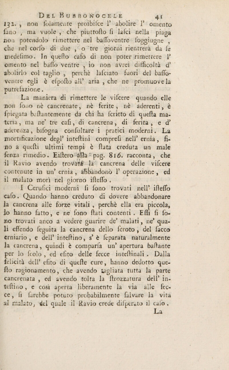 131. , non folamenre proibiice 1’ abolire T omento fano , ma vuole , - che piuttodo fi laici nella piaga non potendolo rimettere nel baffoventre foggiugne , che nel corlo di due , o tre giorni rientrerà da fe medelìmo. In queho cafo di non poter rimettere F omento nel ballo ventre , io non avrei difficoltà d3 abolirlo col taglio , perchè lalciato fuori del baffo- ventre egli è elpofio all’ aria , che ne promuove la putrefazione. La maniera di rimettere le vifcere quando elle non fono nè cancrenate, nè ferite, nè aderenti, è fpiegata bacante mente da chi ha fcritto di quella ma¬ teria , ma ne’ tre cafi, di cancrena, di ferita , e d3 aderenza, bifogna confultare i pratici moderni. La mortificazione degl’ inteftini comprefi nell5 ernia, fi¬ no a quelli ultimi tempi è Hata creduta un male fenza rimedio. Eillero àlla pag. 816. racconta, che il Ravio avendo trovati la cancrena delle vifcere contenute in un’ ernia , abbandonò 1’ operazione , ed il malato morì nel oiorno ideilo „ d I Cerulìci moderni li fono trovati nell’ ilìelfo cafo. Quando hanno creduto di dovere abbandonare la cancrena alle forze vitali , perchè ella era piccola*, lo hanno fatto, e ne fono Rati contenti . Effi fi lò« no trovati anco a vedere guarire de’ malati, ne* qua¬ li eflendo feguita la cancrena dello fcroto , dei facco erniario, e dell’ interino, s’ è Imparata naturalmente la cancrena, quindi è comparfa un’ apertura badante per lo fcolo , ed efito delle fecce interinali . Dalla felicità dell’ efito di quelle cure, hanno dedotto que¬ llo ragionamento, che avendo tagliata tutta la parte cancrenata , ed avendo tolta la drozzatura dell’ in¬ sedino , e così aperta liberamente la via alle fec¬ ce, fi farebbe potuto probabilmente falvare la vita al malato, ifci quale il Ravio crede difperato il calo. La