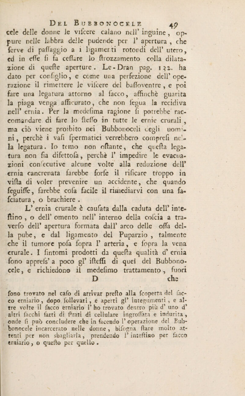 Del Bubsonocele 4p cele delle donne le vifcere calano nell’ inguine , op¬ pure nelle labbra delle pudende per P apertura , che ferve di paflaggio a 1 hgamerti rotondi dell’ utero, ed in effe li fa celiare lo {Mozzamento colla dilata¬ zione di quelle aperture. Le-Dran pag. 132. ha dato per coniglio, e come una perfezione dell’ope¬ razione il rimettere le vifcere del badoventre , e poi fare una legatura attorno al lacco, affinchè guarita la piaga venga afficurato, che non iegua la recidiva nell* ernia. Per la medefima ragione li potrebbe rac¬ comandare di fare lo Hello in tutte le ernie crurali , ma ciò viene proibito nei Bubbonoceli vegli uomi¬ ni , perchè i vafi fpermatici verrebbero comprefi nP- la legatura. Io temo non o&ante, che quella lega¬ tura non fia difettofa, perchè 1’ impedire le evacua¬ zioni con ecutive alcune volte alla redazione dell’ ernia cancrenata farebbe forfè il rificare troppo in villa di voler prevenire un accidente, che quando feguilfe, farebbe cofa facile il rimediarvi con una fa¬ lciatura , o brachiere . L’ ernia crurale è caufata dalla caduta dell5 inte¬ rino , o dell’ omento nell’ interno della colcia a tra- verfo dell’ apertura formata dail’ arco delle offa del¬ la pube, e dal ligamento del Puparzio , talmente che il tumore pofa fopra 1’ arteria, e l'opra la vena crurale. I fintomi prodotti da queda qualità d’ernia fono apprefs’ a poco gl’ iddìi di quei del Bubbono- cele, e richiedono il medefimo trattamento, fuori D che \ fono trovato nel cafo di arrivar predo alla feoperta del lac¬ co erniario, dopo follevati, e aperti gl’ integumenti , e al¬ tre volte il Tacco erniario I’ ho trovato dentro più d’ uno d5 altri Tacchi Tatti di frati di cellulare ingrofTata e indurita , onde fi può concludere che in facendo V operazione del Bub- bonocele incarcerato nelle donne , bifogna dare molto at¬ tenti per non sbagliarla, prendendo P intediiso per Tacco erniario, o quedo per quello .