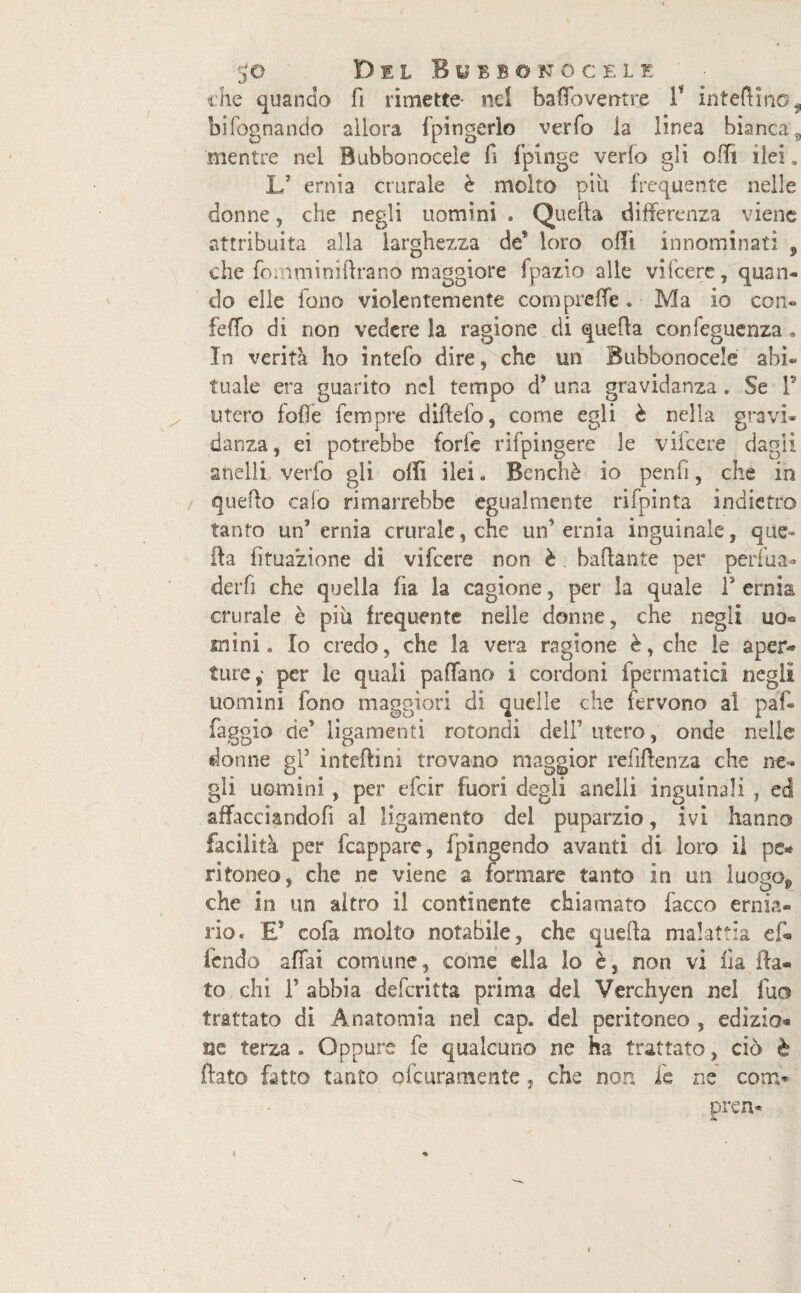 che quando fi rimette- nd baffbverrtre 1 interino, bifognando allora fpingerlo verfo la linea bianca, mentre nel Bubbonoeele fi fpinge verfo gli odi ilei. L’ ernia crurale è molto pili frequente nelle donne, che negli uomini . Quella differenza viene attribuita alla larghezza de* loro olii innominati , che fontminiftrano maggiore fpazio alle vifcerc, quan¬ do elle fono violentemente cornpreffe. Ma io con- feffo di non vedere la ragione di quella confeguenza * In verità ho intefo dire, che un Bubbonoeele abi¬ tuale era guarito nel tempo d’ una gravidanza. Se F utero folle Tempre diftefo, come egli è nella gravi¬ danza, ei potrebbe forfè rifpingere le v licere dagli anelli verfo gli olii ilei * Benché io peni!, che ih quello calo rimarrebbe egualmente rifpinta indietro tanto un'ernia crurale, che un’ernia inguinale, que¬ lla fìfuazione di vifeere non è . badante per periua- derfi che quella fia la cagione, per la quale F ernia crurale è più frequente nelle donne, che negli uo« mini. Io credo, che la vera ragione è, che le aper« ture,' per le quali padano i cordoni fpermatici negli uomini fono maggiori di quelle che fervono al paf- faggio de* ligamenti rotondi dell' utero, onde nelle donne gl5 inteflini trovano maggior refiftenza che ne¬ gli uomini, per efcir fuori degli anelli inguinali , ed affacciandofi al ligamento del puparzio, ivi hanno facilità per fcappare, fpingendo avanti di loro il pe* ritoneo, che ne viene a formare tanto in un luogOg» che in un altro il continente chiamato fiacco ernia¬ rio. E5 cofa molto notabile, che quella malattia ef¬ fondo affai comune, come ella lo è, non vi fia fla¬ to chi F abbia deferitta prima del Verchyen nel fu© trattato di Anatomia nel cap. del peritoneo , edizio- uè terza . Oppure fe qualcuno ne ha trattato, ciò è flato fatto tanto ofeuramente, che non ie ne corri- pren-