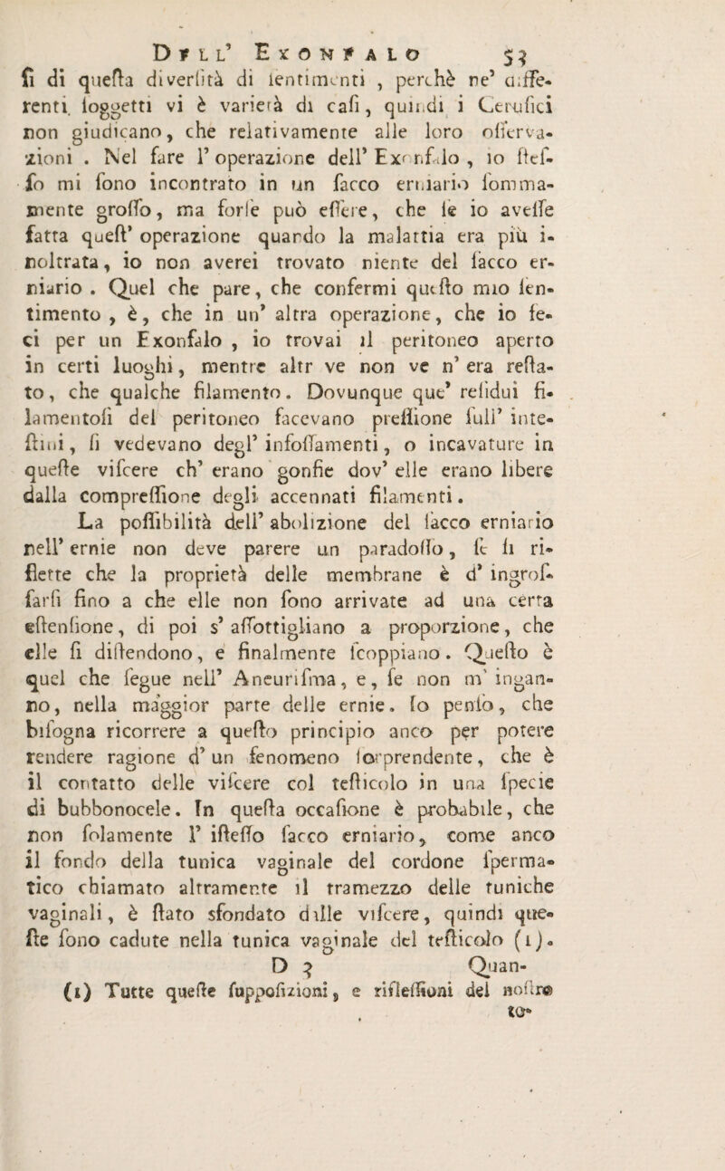 fi di quefla diverlìtà di ientimcnti , perchè ne’ cuffe- rcnti. loggetti vi è varierà di cafì, quii,di i Cemfici non giudicano, che relativamente alle loro offerta- •zioni . Nel fare 1’ operazione dell’Exonfàlo , io lief- fo mi fono incontrato in un facco erniario lomina¬ mente groffo, ma forfè può efìère, che le io avelie fatta quell’ operazione quando la malattia era piti i- noltrata, io non averei trovato niente del lacco er¬ niario . Quel che pare, che confermi quello mio len¬ imento , è, che in un* altra operazione, che io fe¬ ci per un Exonfalo , io trovai il peritoneo aperto in certi luoghi, mentre altr ve non ve n’ era celia¬ to, che qualche filamento. Dovunque que* relìdui fi¬ la mentoli del peritoneo facevano prefììone full’ inte- ftini, fi vedevano degl’ infollamenti, o incavature in quelle vifeere eh’ erano gonfie dov’ elle erano libere dalla compreffione degli accennati filamenti. La poflibilità deli’ abolizione del lacco erniario nell’ ernie non deve parere un paradollo, it fi ri¬ flette che la proprietà delle membrane è d* ingroi- farfi fino a che elle non fono arrivate ad una cèrta eflenfiqne, di poi s’ afTottigliano a proporzione, che die fi difiendono, e finalmente lcoppiano. Quello è quel che fegue nell’ Aneurifma, e, fe non m' ingan¬ no, nella maggior parte delle ernie, lo perdo, che bifogna ricorrere a quello principio anco per potere rendere ragione d’un fenomeno Imprendente, che è il contatto delle vifeere col teflicolo in una fpecie di bubbonocele. In quella occafione è probabile, che non fedamente F ifleffo facco erniario, come anco il fondo della tunica vaginale del cordone fperma- tico chiamato altramente il tramezzo delle tuniche vaginali, è flato sfondato dille vifeere, quindi que¬ lle fono cadute nella tunica vaginale del teflicolo (i)« D 3 Quan¬ ti) Tutte quelle fuppofizioni5 e rifteffioni del nofire