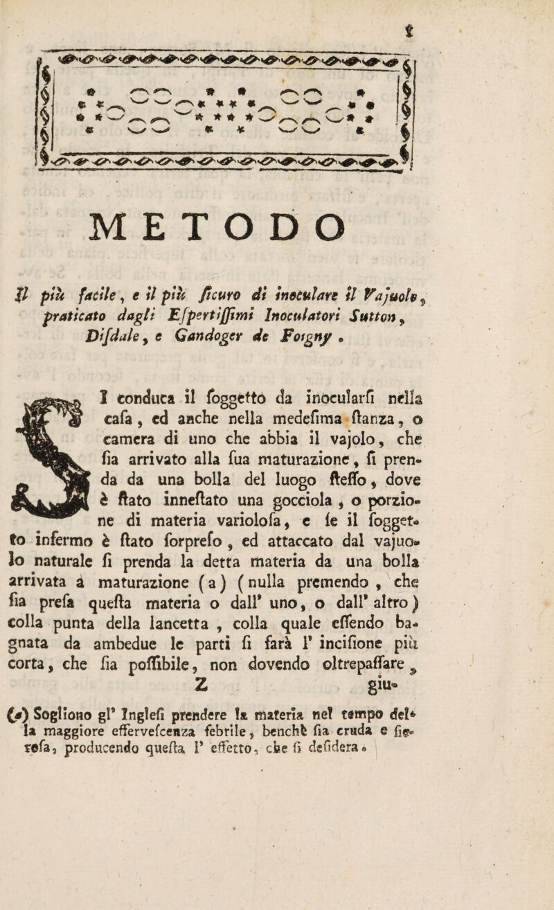 s * * § $ fi METODO i % % % > © « *^N © * ■—f <S ^ « * * « w s* * * * ‘ * * ^“N /N # w * • /-N /^s v'—' * * jf/ p/i facile, e il piu /Scuro eli inoculare il Vajuoìe praticato dagli Efperti/Jimi Inoculatori Sutton, Di/dale, £ Gandoger de Foigny . SI conduca il foggctto da inoculare nella cafa, cd anche nella medefima fianza, © camera di uno che abbia il vajolo, che fia arrivato alla fua maturazione f li pren¬ da da una bolla del luogo fteflb, dove è flato inneflato una gocciola * o porzio¬ ne di materia variolofa, c (e il fogget- to infermo è flato forprefo , ed attaccato dal vaj no¬ lo naturale fi prenda la detta materia da una bolla arrivata à maturazione ( a ) ( nulla premendo , che fia prefa quefta materia o dall* uno, o dall’ altro ) colla punta della lancetta , colla quale e (fendo ba¬ gnata da ambedue le parti fi farà 1* incifione piu corta, che fia poflibile, non dovendo oltrepaffare Z giu- (a) Sogliono gl* Ingìefi prendere la materia ne! tempo efe!* la maggiore effervefeenza febrìle, benché fia cruda e rofa, producendo quefta 1* effetto, cheli defidera»