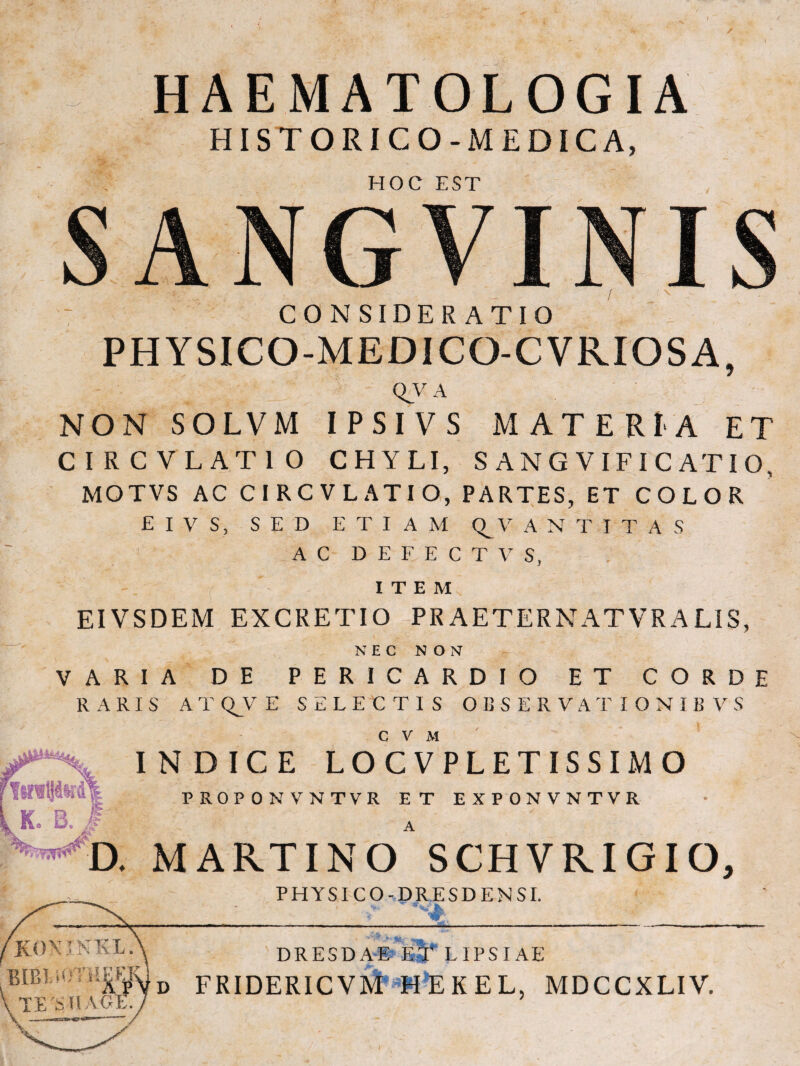 HISTORICO-MEDICA, hoc fst CONSIDERATIO PHYSICO-MEDICO-CVRIOSA, qv a NON SOLVM IPSI VS MATERIA ET CIRCVLATIO CHYLI, S ANG VIFIC ATIO, MOTVS AC CIRCVLATIO, PARTES, ET COLOR EIVS, SED ETIAM V A N T I T A S AC D E F E C T V S, ITEM EIVSDEM EXCRETIO PR AETERNAT VR A LIS, NEC NON VARIA DE PERICARDIO ET CORDE RARIS ATQ^VE SELECTIS OBSERVATIONIBVS c v M K. B. # INDICE LOCVPLETISSIMO PROPONVNTVR ET EXPONVNTVR MARTINO SCHVRIGIO, PHYSICO - D RE S D E N SI. _ ,, V->' ' DRESDA*»Tb5^ lipsi ae FRIDERICVM MEKEL, MDCCXLIV.