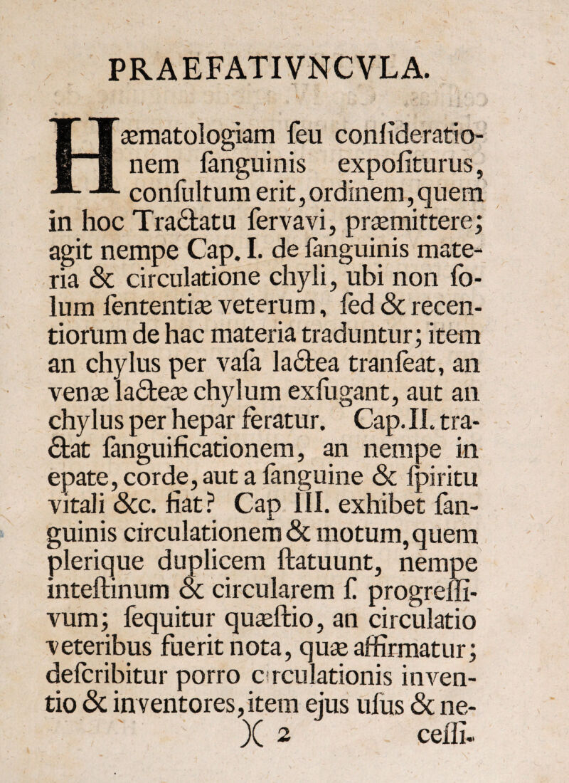 PRAEFATIVNCVLA. * ' ' ' . ^ ^  \ 1 i % “ ^ ' • ? - ■*) v «f •* Haematologiam feu conlideratio nem fanguinis expoliturus ? confultum erit, ordinem, quem in hoc Tradatu fervavi, praemittere; agit nempe Cap. I. de fanguinis mate¬ ria <$c circulatione chyli, ubi non fo- lum fententiae veterum, fed <$i recen- tiorlim de hac materia traduntur; item an chylus per vafa ladea tranfeat, an venae ladeae chylum exlugant, aut an chylus per hepar feratur. Cap. IL tra¬ dat fanguificationem, an nempe in epate, corde, aut a fanguine <Sc Ipiritu vitali Scc. liat? Cap III. exhibet fan¬ guinis circulationem & motum, quem plerique duplicem ftatuunt, nempe inteftinum oc circularem f progreffi- vum; fequitur quaeftio, an circulatio veteribus fuerit nota, quae affirmatur; defcribitur porro c rculationis inven- tio & in ventores,item ejus ufus & ne-