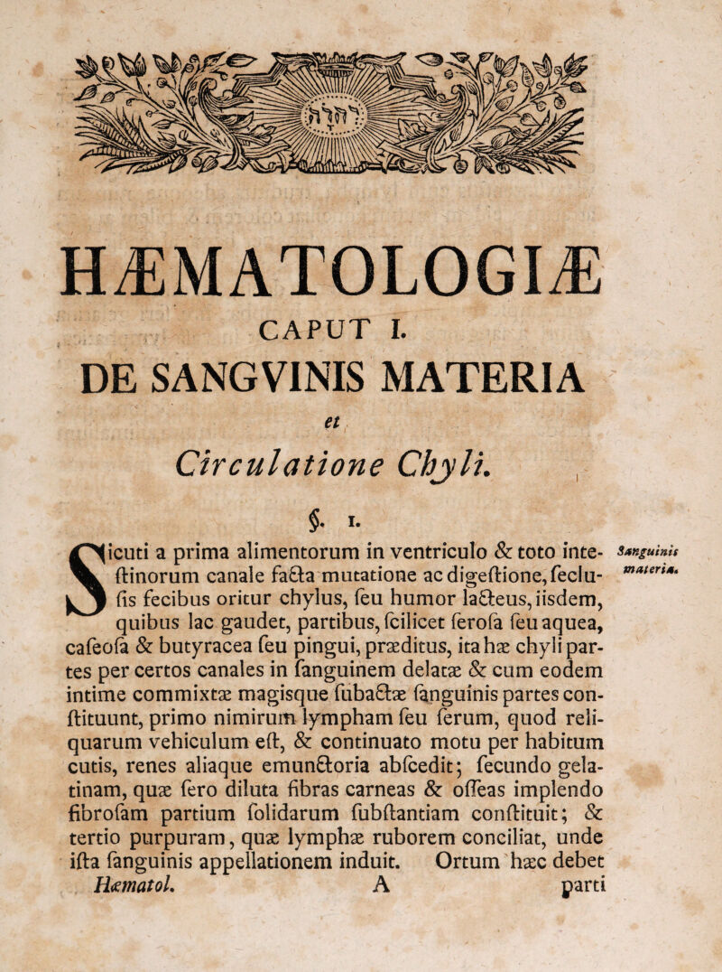 HAEMATOLOGICE CAPUT I. f DE SANGVINIS MATERIA et Circulatione Chjli. i. Sicuti a prima alimentorum in ventriculo & toto inte- ftinorum canale fafta mutatione acdigeftione,feclu- fis fecibus oritur chylus, feu humor lafteus, iisdem, quibus lac gaudet, partibus, fcilicet ferola feuaquea, cafeofa & butyracea feu pingui, praeditus, ita hae chyli par¬ tes per certos canales in fanguinem delatae & cum eodem intime commixtae magisque fubaftae (anguinis partes con- ftituunt, primo nimirum lympham feu ferum, quod reli¬ quarum vehiculum eft, & continuato motu per habitum cutis, renes aliaque emun&oria ablcedit; fecundo gela- tinam, quae fero diluta fibras carneas & ofifeas implendo fibrofam partium folidarum fubftantiam conftituit; & tertio purpuram, quae lymphae ruborem conciliat, unde ifta (anguinis appellationem induit. Ortum haec debet H<ematol. A parti Sanguinis materia«