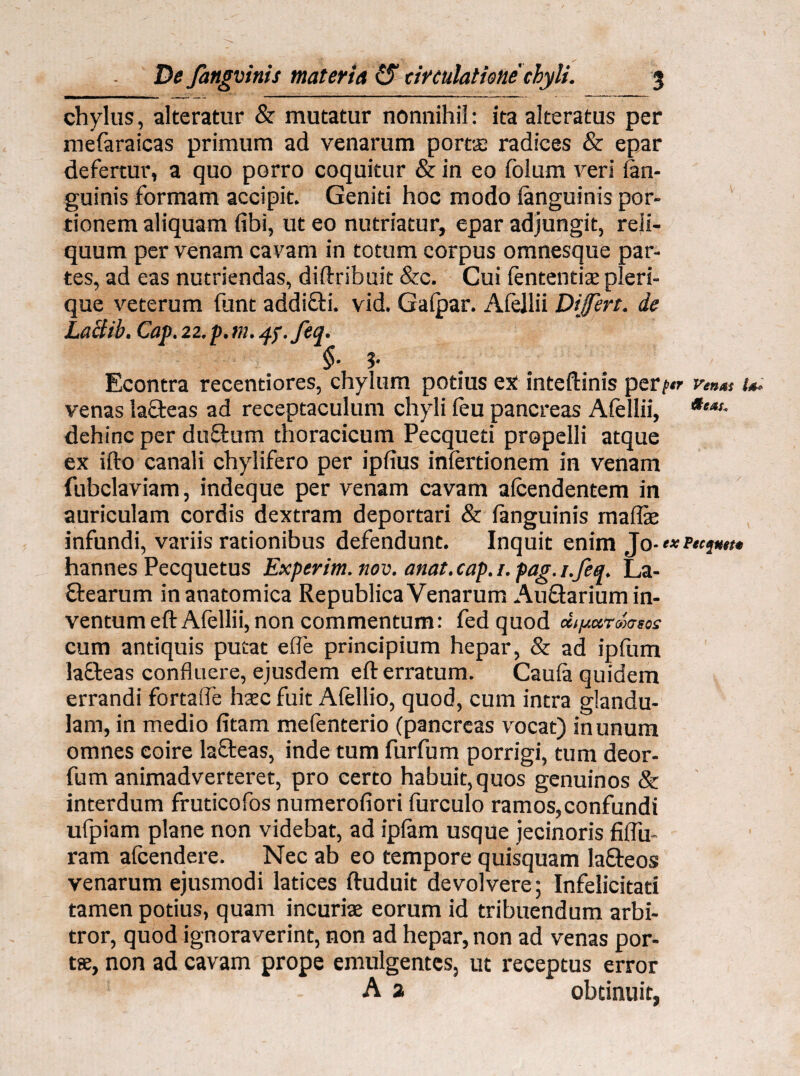 chylus, alteratur & mutatur nonnihil: ita alteratus per mefaraicas primum ad venarum portas radices & epar defertur, a quo porro coquitur & in eo folum veri (an- guinis formam accipit. Geniti hoc modo (anguinis por¬ tionem aliquam (ibi, ut eo nutriatur, epar adjungit, reli¬ quum per venam cavam in totum corpus omnesque par¬ tes, ad eas nutriendas, diftribuit &c. Cui (emendae pleri- que veterum funt addi&i. vid. Ga(par. Afejlii Dijfert. de Lactib. Cap. iz.p.m. tf.feq. §■ ?• Econtra recendores, chylum potius ex inteftinis per^r venm u< venas la&eas ad receptaculum chyli feu pancreas Afellii, ***** dehinc per duCtum thoracicum Pecqueti propelli atque ex ifto canali chylifero per ipfius infertionem in venam fubclaviam, indeque per venam cavam alcendentem in auriculam cordis dextram deportari & (anguinis maflae infundi, variis rationibus defendunt. Inquit enim Jo- hannes Pecquetus Experim. nov. anat.cap.i. pag.i.feq. La¬ ctearum in anatomica Republica Venarum Au&arium in¬ ventum eft Afellii, non commentum: fed quod d^wtmsos cum antiquis putat efle principium hepar, & ad ipfum laCteas confluere, ejusdem eft erratum. Caufa quidem errandi fortaife haec fuit Afellio, quod, cum intra glandu¬ lam, in medio fitam mefenterio (pancreas vocat) in unum omnes coire laCteas, inde tum furfurn porrigi, tum deor- fum animadverteret, pro certo habuit, quos genuinos & interdum fruticofos numerofiori furculo ramos,confundi ufpiam plane non videbat, ad iplam usque jecinoris fiffii- ram afcendei-e. Nec ab eo tempore quisquam laCteos venarum ejusmodi latices ftuduit devolvere; Infelicitati tamen potius, quam incuriae eorum id tribuendum arbi¬ tror, quod ignoraverint, non ad hepar, non ad venas por¬ tat, non ad cavam prope emulgentes, ut receptus error A a obtinuit,