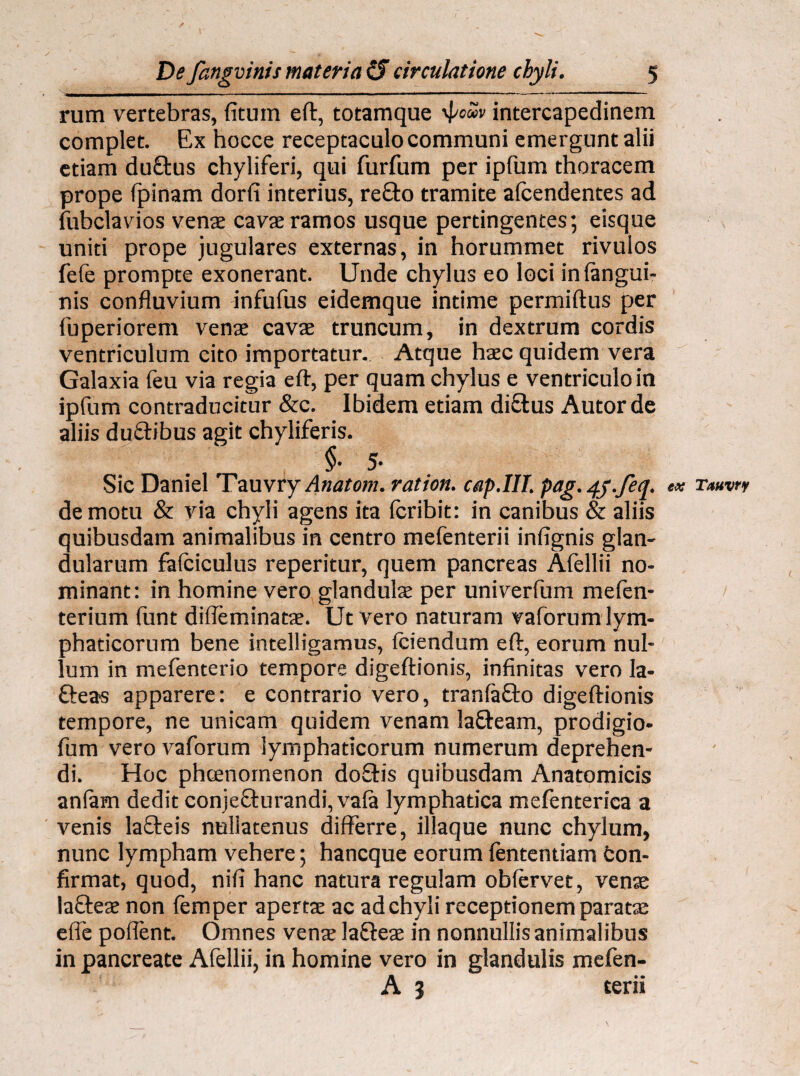 rum vertebras, (itum eft, totamque 'pow intercapedinem complet. Ex hocce receptaculo communi emergunt alii etiam du£tus chyliferi, qui furfum per ipfum thoracem prope (pinam dorfi interius, re£to tramite afcendentes ad fubclavios venae cavae ramos usque pertingentes; eisque uniti prope jugulares externas, in horummet rivulos fefe prompte exonerant. Unde chylus eo loci in (angui¬ nis confluvium infufus eidemque intime permiftus per fuperiorem venae cavae truncum, in dextrum cordis ventriculum cito importatur. Atque haec quidem vera Galaxia (eu via regia eft, per quam chylus e ventriculo in ipfum contraducitur &c. Ibidem etiam di£lus Autorde aliis du&ibus agit chyliferis. §• 5- Sic Daniel 'Tzuvry Anatom. ration. cap.lll. pag.4y.feq. ex Tauvrr demotu & via chyli agens ita fcribit: in canibus & aliis quibusdam animalibus in centro mefenterii infignis glan¬ dularum fafciculus reperitur, quem pancreas Alellii no¬ minant: in homine vero glandulae per univerfum mefen- terium funt dilleminatae. Ut vero naturam vaforum lym¬ phaticorum bene intelligamus, (ciendum eft, eorum nul¬ lum in mefenterio tempore digeftionis, infinitas vero Ia- fteas apparere: e contrario vero, tranlafto digeftionis tempore, ne unicam quidem venam la&earn, prodigio- fum vero vaforum lymphaticorum numerum deprehen¬ di. Hoc phcenornenon do£Hs quibusdam Anatomicis an(am dedit conje£turandi,va(a lymphatica mefenterica a venis lafteis nullatenus differre, iliaque nunc chylum, nunc lympham vehere; hancque eorum (ententiam fcon- firmat, quod, nifi hanc natura regulam oblervet, venae la&eae non (emper aperta ac ad chyli receptionem paratae e(fe poflent. Omnes venae la&eae in nonnullis animalibus in pancreate Afellii, in homine vero in glandulis mefen- A 3 terii
