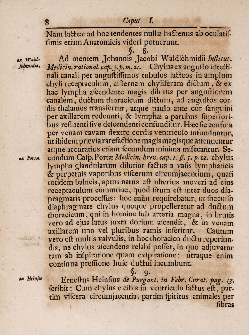 ex Wald- fitymidie, ex fottM. ex Htinfio 8 Caput [. Nam la&eae ad hoc tendentes nullae ha&enus ab oculatifi fimis etiam Anatomicis videri potuerunt. $• 8- Ad mentem Johannis Jacobi Waldfchmidii Inflitut. Medicin. rational. cap.j. p. tu. 21. Chylus ex angufto intefti- nali canali per anguftiffimos tubulos laQreos in amplum chyli receptaculum, cifternam chyliferam di£l:um , & ex hac lympha alcendente magis dilutus per anguftiorem canalem, dufhim thoracicum di£tum, ad anguftos cor¬ dis thalamos transfertur, atque paulo ante cor {anguini per axillarem redeunti, & lymphae a partibus fuperiori- bus refluenti five defcendenti confunditur. Haec ficconfufa per venam cavam dextro cordis ventriculo infunduntur, ut ibidem praevia rarefa&ione magis magisque attenuentur atque accuratius etiam fecundum minima mifceantur. Se¬ cundum Cafp. Portae Medicin. brev. cap. 1. Jf. f. p.12. chylus lympha glandularum dilutior faftus a vafis lymphaticis & perpetuis vaporibus vifcerum circumjacentium, quafi totidem balneis, aptus natus eft ulterius moveri ad ejus receptaculum commune, quod fitum eft inter duos dia- pragmatis procefius: hoc enim requirebatur, utfuccuflb diaphragmate chylus quoque propelleretur ad duflum thoracicum, qui in homine fub arteria magna, in brutis vero ad ejus latus juxta dorfum afcendit, & in venam axillarem uno vel pluribus ramis inferitur. Cautum vero eft multis valvulis, in hoc thoracico du£hi reperiun» dis, ne chylus afcendens relabi poffet, in quo adjuvatur tam ab infpiratione quam exfpiratione: utraque enim continua preffione huic du£tui incumbunt. $• 9- Erneftus Heinfius di Purgant, in Febr. Curat, pag. /j>. fcribit: Cum chylus e cibis in ventriculo faftus eft, par- tim vifcera circumjacentia, partim fpiritus animales per fibras I