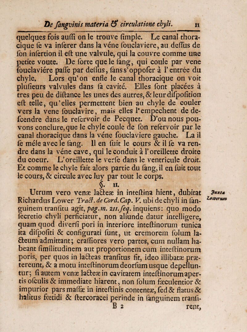 quelques fois aufli on le trouve fimple. Le canal thora¬ cique te va inferer dans la vene fouclaviere, au defius de fon infertion il eft une valvule, qui Ia couvre comme une petite voute. De forte quele (ang, qui coule par vene fouclaviere pafle par deftus, fanss’oppofer a 1’entree du chyle. Lors qu’on enfle le canal thoracique on voit plufieurs valvules dans (a cavite. Elles font placees a tres peu de diftance les unes des autres,&leurdifpofition eft telle, qu’elles permettent bien au chyle de couler vers la vene fbuclavire, mais elles 1’empechent de de- fcendre dans le refervoir de Pecquet. D’ou nous pou- vons conclure,que le chyle coule de fon refervoir par le canal thoracique dans la vene fouclaviere gauche. La il fe mele avec le fang. II en fuit le cours & il fe va ren- dre dans la vene cave, qui leconduit a 1’oreillette droite du coeur. L’oreillette le verfe dans le ventricule droit. Et comme le chyle fait alors parde du tang,il en fuit tout le cours, & circule avec luy par tout le corps. §. ii. Utrum vero venae lafleae in inteftina hient, dubitat Richardus Lower Tracl. de Cord. Cap. V. ubi de chyli in tan- guinem tranfitu agit, pag.m. m.feq. inquiens: quo modo fecretio chyli perficiatur, non aliunde datur intelligere, quam quod diverti pori in interiore inteftinorum tunica ita difpofiti & configurati funt, ut cremorem folum la- 8:eum admittant; crafiiores vero partes, cum nullam ha¬ beant fimilitudinem aut proportionem cum inteftinorum poris, per quos in lacleas tranfitus fit, ideo illibatae prae¬ tereunt, & a motu inteftinorum deorfum usque depellun¬ tur; fi autem venae latteaein cavitatem inteftinorumaper- tis ofculis & immediate hiarent, non folum faeculentior & impurior parsmafiae in inteftinis contentae, fed& flatus & halitus foetidi & ftercoracei perinde in (anguinem tranfi- B 2 rent. 3uxta Lowernm