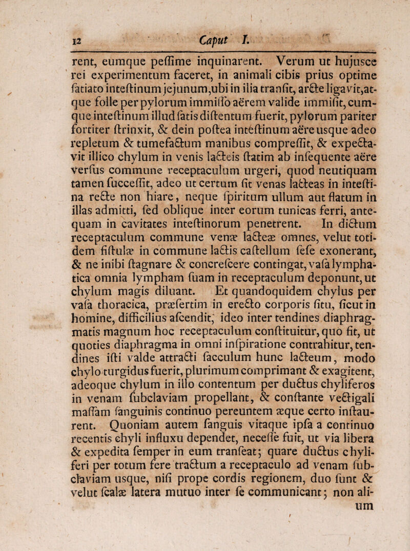 rent, euraque peffime inquinarent. Verum ut hujusce rei experimentum faceret, in animali cibis prius optime fatiato inteftinum jejunum,ubi in ilia tranfit, arfte ligavit,at¬ que folle per pylorum immilTo aerem valide immifit, cum¬ que inteftinum illud latis diftentum fuerit, pylorum pariter fortiter ftrinxit, & dein poftea inttftinum aere usque adeo repletum & tumefa&um manibus compreffit, & expefta- vit illico chylum in venis lafteis ftatim ab inlequente aere verius commune receptaculum urgeri, quod neutiquam tamen fucceflit, adeo ut certum fit venas lafcteas in intefti- na re£te non hiare, neque fpiritum ullum aut flatum in illas admitti, fed oblique inter eorum tunicas ferri, ante¬ quam in cavitates inteftinorum penetrent. In di&urn receptaculum commune vena? laftea? omnes, velut toti¬ dem fiftula? in commune laftis caftellum fefe exonerant, & ne inibi ftagnare & concrelcere contingat, vala lympha¬ tica omnia lympham fuam in receptaculum deponunt, ut chylum magis diluant. Et quandoquidem chylus per vala thoracica, prasfertim in erefto corporis fitu, ficut in homine, difficilius afcendit,’ ideo inter tendines diaphrag¬ matis magnum hoc receptaculum conftituitur,quo fit, ut quoties diaphragma in omni infpiratione contrahitur, ten¬ dines ifti valde attra£ti facculum hunc la&eum, modo chylo turgidus fuerit, plurimum comprimant & exagitent, adeoque chylum in illo contentum per duftus chyliferos in venam fubclaviam propellant, & conftante veiftigali maflam (anguinis continuo pereuntem aeque certo inftau- rent. Quoniam autem fanguis vitaque ipfa a continuo recentis chyli influxu dependet, neceffe fuit, ut via libera & expedita femper in eum tranfeat; quare duftus chyli- feri per totum fere traftum a receptaculo ad venam lub- claviam usque, nifi prope cordis regionem, duo funt & velut Icalse latera mutuo inter fe communicant; non ali¬ um t