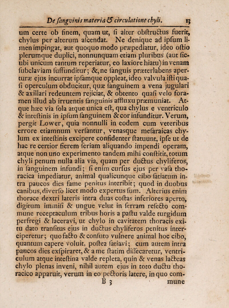 um certe ob finem, quam ut, fi alter obftru&us fuerit, chylus per alterurp afcendat. Ne denique ad ipfum li¬ men impingat, aut quoquo modo praepediatur, ideo oftio plerumque duplici, nonnunquam etiam pluribus (aut fic- ubi unicum tantum reperiatur, eo laxiore hiatu) in venam fubclaviam fuffunditur; &,ne (anguis praterlabens aper- turse ejus incurrat ipfamque oppleat,ideo valvula iftiqua- fi operculum obducitur, quae fanguinem a vena jugulari & axillari redeuntem rejiciat, & obtento quafi velo fora¬ men illud ab irruentis (anguinis affluxu praemuniat. At¬ que haec via fola atque unica eft, qua chylus e ventriculo & inteftinis in ipfum fanguinem &cor infunditur. Verum, pergit Lower, quia nonnulli in eodem cum veteribus errore etiamnum verfimtur, venasque mefaraicas chy¬ lum ex inteftinis excipere confidenter ftatuunt, ipfe ut de hac re certior fierem feriam aliquando impendi operam, atque non urio experimento tandem mihi conftitit, totum chyli penum nulla alia via, quam per duftus chyliferos, in fanguinem infundi; fi enim curfus ejus per va(a tho¬ racica impediatur, animal qualicunque cibo (atiatum in¬ tra paucos dies fame penitus interibit; quod in duobus canibus, diverfo licet modo expertus fum. Alterius enim thorace dextri lateris intra duas coftas inferiores aperto, digitum immifi & ungue velut in (erram refefto com¬ mune receptaculum tribus horis a paftu valde turgidum perfregi & laceravi, ut chylo in cavitatem thoracis exi¬ tu dato tranfitus ejus in duftus chyliferos penitus inter¬ ciperetur; quofa£to & confuto vulnere animal hoc cibo, quantum capere voluit, poftea fatiavi; cum autem intra paucos dies exfpiraret,& a me ftatim difiecaretur, ventri¬ culum atque inteftina valde repleta, quin & venas lafteas chylo plenas inveni, nihil autem ejus in toto du8:u tho¬ racico apparuit, verum in eo peftoris latere, in quo com- B 5 1 mune