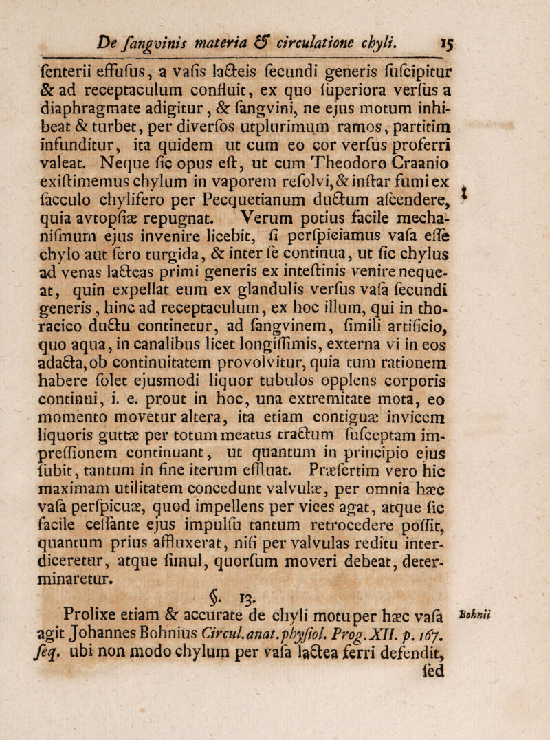fenterii effufus, a vafis lafteis fecundi generis fufcipitur & ad receptaculum confluit, ex quo fuperiora verfus a diaphragmate adigitur, & fangvini, ne ejus motum inhi¬ beat & turbet, per diverfos utplurimum ramos, partitim infunditur, ita quidem ut cum eo cor verfus proferri valeat. Neque fic opus eft, ut cum Theodoro Craanio exiftimemus chylum in vaporem refolvi,&inftar fumi ex facculo chylifero per Pecquetianum du&um afcendere, * quia avtopfiae repugnat. Verum potius facile mecha- nifmum ejus invenire licebit, fi perlpieiamus vafa efle chylo aut fero turgida, & inter fe continua, ut fic chylus ad venas lafleas primi generis ex inteftinis venire neque¬ at, quin expellat eum ex glandulis verfus vafa fecundi generis, hinc ad receptaculum, ex hoc illum, qui in tho¬ racico du&u continetur, ad fangvinem, fimili artificio, quo aqua, in canalibus licet longiflimis, externa vi in eos ada£fa,ob continuitatem provolvitur, quia tum rationem habere folet ejusmodi liquor tubulos opplens corporis continui, i. e. prout in hoc, una extremitate mota, eo momento movetur altera, ita etiam contiguae invicem liquoris guttae per totum meatus traffum fufceptam im- preffionem continuant, ut quantum in principio ejus fubit, tantum in fine iterum effluat. Praefertim vero hic maximam utilitatem concedunt valvulae, per omnia haec vafa perfpicuae, quod impellens per vices agat, atque fic facile ceflante ejus impulfu tantum retrocedere poflit, quantum prius affluxerat, nifi per valvulas reditu inter¬ diceretur, atque fimul, quorfum moveri debeat, deter¬ minaretur. §. 13. Prolixe etiam & accurate de chyli motu per haec vafa Lohnl‘ agit JohannesBohnius Circiti, anat.phyfeol. Prog.XIl. p. 167. feq. ubi non modo chylum per vafa la&ea ferri defendit, fed