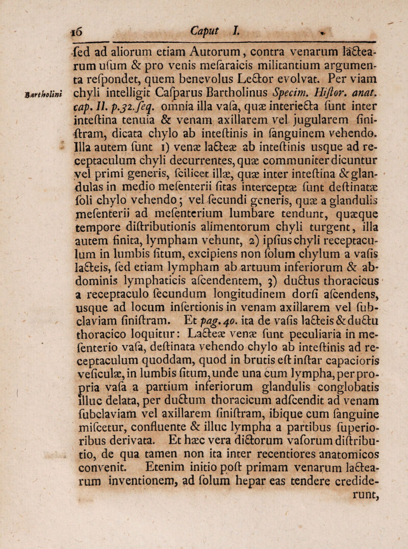 fed ad aliorum etiam Autorum, contra venarum labea¬ rum ufum & pro venis mefaraicis militantium argumen¬ ta refpondet, quem benevolus Lebor evolvat. Per viam Bartholini chyli intelligit Cafparus Bartholinus Specim. Hiftdr. anat. cap.IL p.j2.feq. omnia illa vafa, quae interieba lunt inter inteftina tenuia & venam axillarem vel jugularem fini¬ ftram, dicata chylo ab inteftinis in languinem vehendo. Illa autem funt i) venae labeae ab inteftinis usque ad re¬ ceptaculum chyli decurrentes, quae communiter dicuntur vel primi generis, fcilicet illae, quae inter inteftina &glan- dulas in medio melenterii (itas interceptae funt deftinatae foli chylo vehendo; vel fecundi generis, quae a glandulis mefenterii ad mefenterium lumbare tendunt, quaeque tempore diftributionis alimentorum chyli turgent, illa autem finita, lympham vehunt, 2) ipfius chyli receptacu¬ lum in lumbis litum, excipiens non folum chylum a vafis labeis, fed etiam lympham ab artuum inferiorum & ab’ dominis lymphaticis afcendentem, 3) dubus thoracicus a receptaculo fecundum longitudinem dorfi afeendens, usque ad locum inferdonis in venam axillarem vel fub- claviam finiftram. Et pag.40. ita de vafis labeis &dubu thoracico loquitur: Labeae venae funt peculiaria in me- fenterio vala, deftinata vehendo chylo ab inteftinis ad re¬ ceptaculum quoddam, quod in brutis eftinftar capacioris veficulae,in lumbis fitum,unde una cum lympha, per pro¬ pria vala a partium inferiorum glandulis conglobatis illuc delata, per dubum thoracicum adfcendit ad venam fubclaviam vel axillarem finiftram, ibique cum fanguine mifcetur, confluente & illuc lympha a partibus fuperio- ribus derivata. Et haec vera diborum vaforum diftribu- tio, de qua tamen non ita inter recentiores anatomicos convenit. Etenim initio poft primam venarum labea¬ rum inventionem, ad folum hepar eas tendere credide¬ runt,