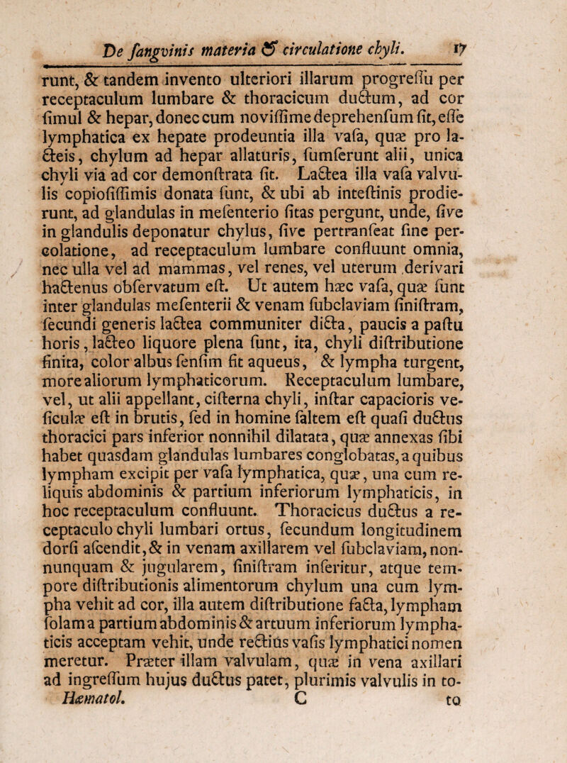 runt, & tandem invento ulteriori illarum progrefiu per receptaculum lumbare & thoracicum duftum, ad cor fimul & hepar, donec cum novifiimedeprehenfumfit,efie lymphatica ex hepate prodeuntia illa vafa, quae pro la- Qreis, chylum ad hepar allaturis, fumferunt alii, unica chyli via ad cor demonftrata fit. LaQrea illa vafa valvu¬ lis copiofiflimis donata funt, & ubi ab inteftims prodie¬ runt, ad glandulas in mefenterio fitas pergunt, unde, five in glandulis deponatur chylus, five pertranfeat fine per¬ colatione, ad receptaculum lumbare confluunt omnia, nec ulla vel ad mammas, vel renes, vel uterum derivari ha&enus obfervatum eft. Ut autem haec vafa, quae funt inter glandulas mefenterii & venam fubclaviam finiftram, fecundi generis laftea communiter difta, paucis a paftu horis ,la£teo liquore plena funt, ita, chyli diftributione finita, color albus fenfim fit aqueus, & lympha turgent, more aliorum lymphaticorum. Receptaculum lumbare, vel, ut alii appellant, cifterna chyli, inftar capacioris ve- ficulae eft in brutis, fed in homine faltem eft quafi duftus thoracici pars inferior nonnihil dilatata, qua: annexas fibi habet quasdam glandulas lumbares conglobatas,a quibus lympham excipit per vafa lymphatica, qua:, una cum re¬ liquis abdominis & partium inferiorum lymphaticis, in hoc receptaculum confluunt. Thoracicus duffcus a re¬ ceptaculo chyli lumbari ortus, fecundum longitudinem dorfi afcendit,& in venam axillarem vel fubclaviam, non- nunquam & jugularem, finiftram inferitur, atque tem¬ pore diftributionis alimentorum chylum una cum lym¬ pha vehit ad cor, illa autem diftributione fafta, lympham folama partium abdominis & artuum inferiorum lympha¬ ticis acceptam vehit, unde reOrius vafis lymphatici nomen meretur. Praeter illam valvulam, quae in vena axillari ad ingreflum hujus ductus patet, plurimis valvulis in to- H&matol. C to