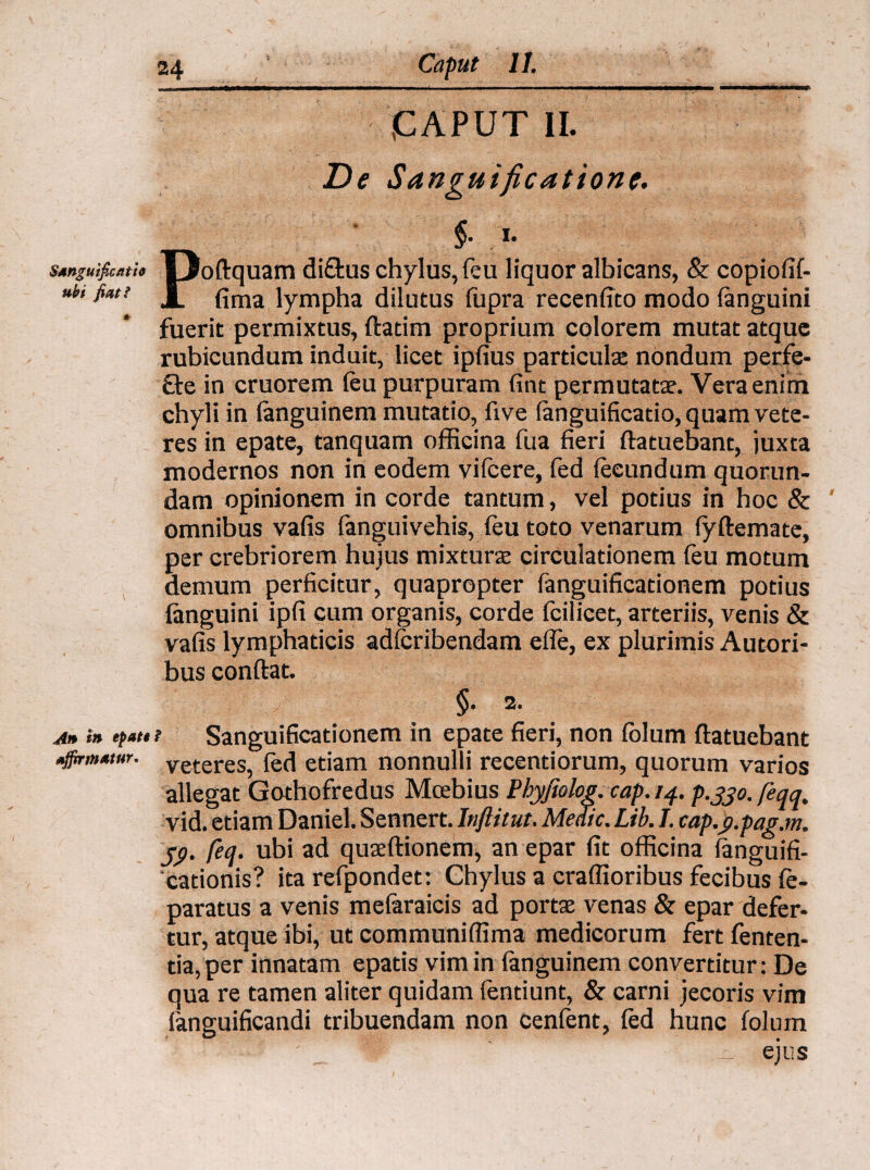 I CAPUT II. De Sanguificatione. Stnguificath |3oftquam di&us chylus, feu liquor albicans, & copiofif- nbi fiat! J|j fima jympha dilutus fupra recenfito modo fanguini fuerit permixtus, ftadm proprium colorem mutat atque rubicundum induit, licet ipfius particulae nondum perfe¬ re in cruorem (eu purpuram fint permutatae. Vera enim chyli in (anguinem mutatio, five fanguificatio, quam vete¬ res in epate, tanquam officina fua fieri ftatuebant, juxta modernos non in eodem yifcere, fed fecundum quorun- dam opinionem in corde tantum, vel potius in hoc & omnibus vafis fanguivehis, feu toto venarum fyftemate, per crebriorem hujus mixturae circulationem feu motum demum perficitur, quapropter fanguificationem potius (anguini ipfi cum organis, corde fcilicet, arteriis, venis & vafis lymphaticis adfcribendam efle, ex plurimis Autori- bus conftat. §• An in efatti Sanguificationem in epate fieri, non (olum ftatuebant affirmatur. veteres? fed etiam nonnulli recentiorum, quorum varios allegat Gothofredus Mcebius Phyjiolog. cap.14. p.jjo. feqq, vid. etiam Daniel. Sennert. Inftitut. Medie. Lib. I. cap.g.pag.m. j<). feq. ubi ad quaeftionem, an epar fit officina (anguifi- cationis? ita refpondet: Chylus a craffioribus fecibus (e- paratus a venis mefaraicis ad portae venas & epar defer¬ tur, atque ibi, ut communiffima medicorum fert fenten- tia,per innatam epatis vim in (anguinem convertitur: De qua re tamen aliter quidam fentiunt, & carni jecoris vim fanguificandi tribuendam non cenfent, (ed hunc (olum - ejus