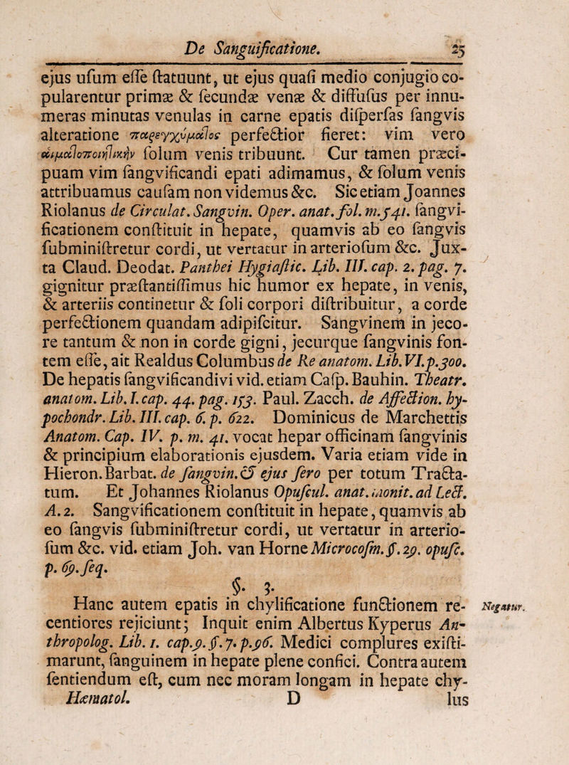 ■ 11 — >«i .■ ......iiM ■ ■■ ■ ■■■■■■■ « ejus ufum eife ftatuunt, ut ejus quafi medio conjugio co¬ pularentur prima: & fecunda: venae & diffufus per innu¬ meras minutas venulas in carne epatis difperfas fangvis alteratione perfectior fieret: vim vero difj.ci\o7soiv\\iK^v folum venis tribuunt. Cur tamen praeci¬ puam vim fangvificandi epati adimamus, & folum venis attribuamus caufam non videmus &c. Sic etiam Joannes Riolanus de Circulat. Sangvin. Oper. anat.fol. m.yfi. fangvi- ficationem conftituit in hepate, quamvis ab eo fangvis fubminiftretur cordi, ut vertatur inarteriofum &c. Jux¬ ta Claud. Deodat. Panthei Hygiajlic. Lib. III. cap. 2. pag. 7. gignitur praeftantiffimus hic humor ex hepate, in venis, & arteriis continetur & foli corpori diftribuitur, a corde perfeCtionem quandam adipifcitur. Sangvinem in jeco¬ re tantum & non in corde gigni, jecurque fangvinis fon¬ tem efie, ait Realdus Columbus de Re anatom. Lib. VI.p.300. De hepatis fangvificandivi vid. etiam Cafp. Bauhin. Theatr. anatom. Lib. I. cap. 44. pag. ifj. Paul. Zacch. de AffeBion. hy- pochondr. Lib. III. cap. 6. p. 622. Dominicus de Marehettis Anatom. Cap. IV. p. m. 41. vocat hepar officinam fangvinis & principium elaborationis ejusdem. Varia etiam vide in Hieron.Barbat. de fangvin.cS ejus fero per totum TraCta- tum. Et Johannes Riolanus Opufcul. anat.monit.ad LeB. A. 2. Sangvificationem conftituit in hepate, quamvis ab eo fangvis fubminiftretur cordi, ut vertatur in arterio¬ fum &c. vid. etiam Joh. van Horne Microcojm.tf. 2j>. opufc. p. dp.feq. §• ?• Hanc autem epatis in chylificatione funCtionem re- Negatur*. centiores rejiciunt; Inquit enim Albertus Kyperus An- thropolog. Lib.i. cap.y. §. 7. p.yC. Medici complures exifti- marunt, fanguinem in hepate plene confici. Contra autem fentiendum efl, cum nec moram longam in hepate chy- lUmatol. D lus