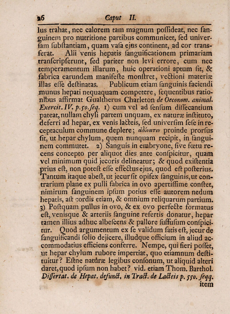 Ius trahat, nec calorem tam magnum poffideat, nec fan- guinem pro nutritione partibus communicet, fed univer- iam fubftantiam, quam vafa ejus continent, ,ad cor trans¬ ferat. Alii venis hepatis fanguificationem primariam tranfcripferunt, fed pariter non levi errore, curri nec temperamentum illarum, huic operationi aptum fit, & fabrica earundem manifefte monftret, veQrioni materis illas efie deftinatas. Publicum etiam {anguinis faciendi munus hepati nequaquam competere, fequentibus ratio¬ nibus affirmat Gualtherus Charleton de Oeconem. animal. Exercit.IV. p.fo.Jeq. i) cum vel ad fenfiim difiecantium pateat,nullam chyli partem unquam, ex naturae inftituto, deferri ad hepar, ex venis lafteis, fed univerfim fefe in re¬ ceptaculum commune deplere; dSvvccrw proinde prorfus fit, ut hepar chylum, quem nunquam recipit, in langui- nem commutet. 2) Sanguis in embryone, five fcetu re¬ cens concepto per aliquot dies ante confpicitur, quam vel minimum quid jecoris delineatur; & quod exiftentia prius eft, non poteft efie effeftus ejus, quod eftpofterius. Tantum itaque abeft,ut jecur fit opifex Ianguinis, ut con¬ trarium plane ex pulli fabrica in ovo apertiffime confiet, nimirum fanguinem ipfum potius efie autorem nedum hepatis, aft cordis etiam, & omnium reliquarum partium. 3) Poftquam pullus in ovo, & ex ovo perfefte formatus eft, venisque & arteriis {anguine refertis donatur, hepar tamen illius adhuc albefcens & pallore ftifFufum conlpici- tur. Quod argumentum ex fe validum fatis eft, jecur de fanguificandi folio dejicere, illudque officium in aliud ac¬ commodatius efficiens conferre. Nempe, qui fieri poflet, ut hepar chylum rubore impertiat, quo etiamnum defti- tuitur ? Eftne natiira legibus confonum, ut aliquid alteri daret,quod ipfum non habet? vid. etiam Thom. Barthol. Difertat. de Hepat. dcfuncf, in TraB. de Lacleis p. pfo. feqq, item /