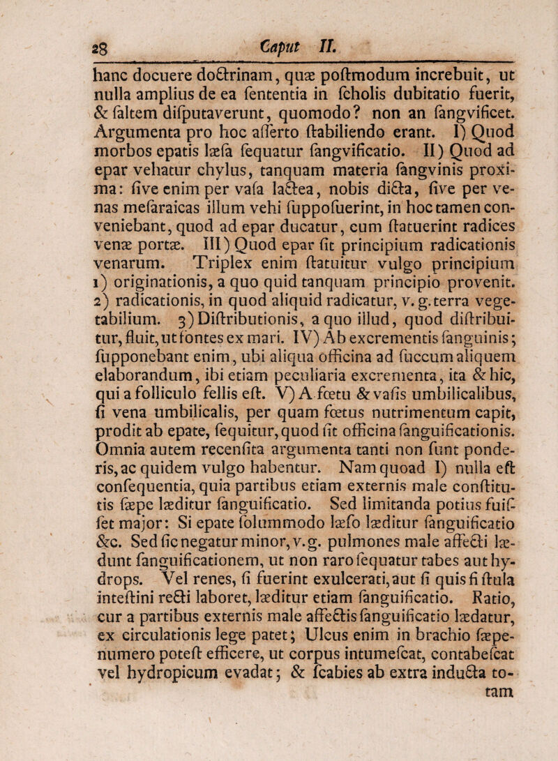 hanc docuere do&rinam, quae poftmodum increbuit, ut nulla amplius de ea lentenda in fcholis dubitatio fuerit, & faltem difputaverunt, quomodo? non an fangvificet. Argumenta pro hoc afferto ftabiliendo erant. 1) Quod morbos epads Isela fequatur langvificatio. II) Quod ad epar vehatur chylus, tanquam materia langvinis proxi¬ ma : five enim per vafa la&ea, nobis dida, five per ve¬ nas melaraicas illum vehi fuppofuerint, in hoc tamen con¬ veniebant, quod ad epar ducatur, cum ftatuerint radices venae portae. III) Quod epar fit principium radicationis venarum. Triplex enim ftatuitur vulgo principium 1) originationis, a quo quid tanquam principio provenit. 2) radicationis, in quod aliquid radicatur, v. g. terra vege¬ tabilium. 3)Diftributionis, a quo illud, quod diftribui- tur, fluit, ut fontes ex mari. IV) A b excrementis (anguinis; fupponebant enim, ubi aliqua officina ad luccum aliquem elaborandum, ibi etiam peculiaria excrementa, ita & hic, quiafolliculo felliseft. V) A fcetu&vafis umbilicalibus, fi vena umbilicalis, per quam foetus nutrimentum capit, prodit ab epate, fequitur,quod fit officina fanguificationis. Omnia autem recenfita argumenta tanti non funt ponde¬ ris, ac quidem vulgo habentur. Nam quoad I) nulla eft confequentia, quia partibus etiam externis male conftitu- tis fepe laeditur languificatio. Sed limitanda potius fuiff fet major: Si epate folummodo laefo laeditur languificatio &c. Sed fic negatur minor, v.g. pulmones male affedi lae¬ dunt fanguificationem, ut non raro fequatur tabes aut hy¬ drops. Vel renes, fi fuerint exulcerati, aut fi quisfiftula inteftini redi laboret, laeditur etiam languificatio. Ratio, cur a partibus externis male affedis languificatio laedatur, ex circulationis lege patet; Ulcus enim in brachio faepe- numero poteft efficere, ut corpus intumelcat, contabelcat vel hydropicum evadat; & fcabies ab extra induda to¬ tam