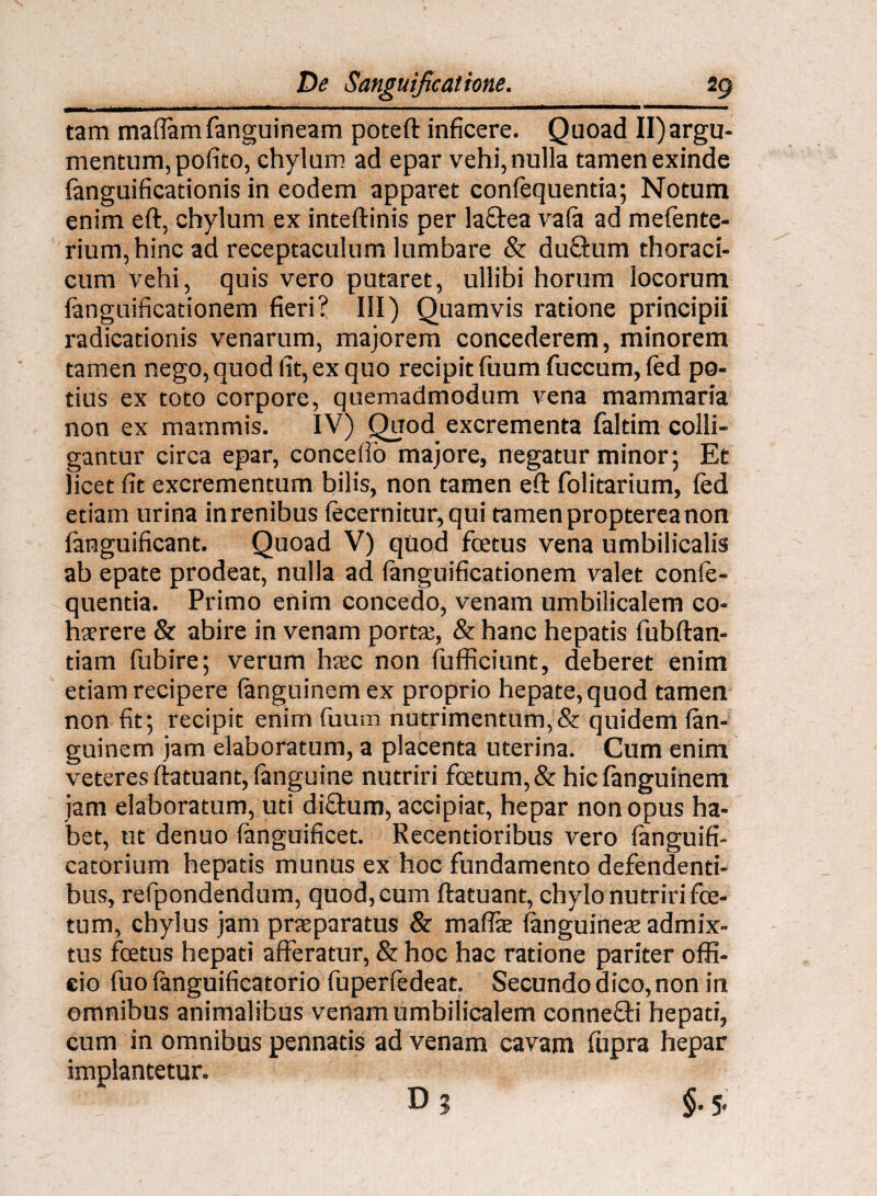 tam maflam fanguineam poteft inficere. Quoad II)argu¬ mentum, pofito, chylum ad epar vehi, nulla tamen exinde (anguificationis in eodem apparet confequentia; Notum enim eft, chylum ex inteftinis per laftea va(a ad mefente- riurn, hinc ad receptaculum lumbare & duclum thoraci¬ cum vehi, quis vero putaret, ullibi horum locorum (anguificadonem fieri? III) Quamvis ratione principii radicationis venarum, majorem concederem, minorem tamen nego, quod fit, ex quo recipit fuum fuccum, (ed po¬ tius ex toto corpore, quemadmodum vena mammaria non ex mammis. IV) Quod excrementa faltim colli¬ gantur circa epar, concello majore, negatur minor; Et licet fit excrementum bilis, non tamen eft folitarium, fed etiam urina in renibus (ecernitur, qui tamen propterea non (anguificant. Quoad V) quod fcetus vena umbilicalis ab epate prodeat, nulla ad fanguificationem valet conie- quentia. Primo enim concedo, venam umbilicalem co¬ haerere & abire in venam portae, & hanc hepatis fubftan- tiam fubire; verum haec non (afficiunt, deberet enim edam recipere (anguinem ex proprio hepate, quod tamen non fit; recipit enim fuum nutrimentum,& quidem (an¬ guinem jam elaboratum, a placenta uterina. Cum enim veteres ftatuant, (anguine nutriri foetum, & hicfanguinem jam elaboratum, uti difihum, accipiat, hepar non opus ha¬ bet, ut denuo (anguificet. Recentioribus vero fanguifi- catorium hepatis munus ex hoc fundamento defendenti¬ bus, refpondendum, quod, cum ftatuant, chylo nutriri fes¬ tum, chylus jam praeparatus & maflae (anguineae admix¬ tus foetus hepati afferatur, & hoc hac ratione pariter offi¬ cio fuo (anguificatorio fuperfedeat. Secundo dico, non in omnibus animalibus venam umbilicalem connefti hepati, cum in omnibus pennatis ad venam cavam fupra hepar implantetur.