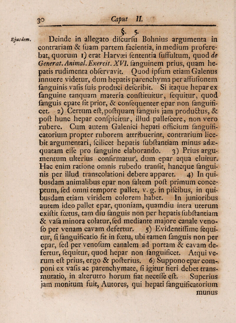 Ejurdem, §• 5’ Deinde in allegato dilcurfu Bohnius argumenta in contrariam & fuam partem facientia, in medium profere¬ bat, quorum i) erat Harvaei lententia fuffultum, quod de Generat. Animal. Exercit. XVI. (anguinem prius, quam he¬ patis rudimenta obfervavit. Quod ipfum etiam Galenus innuere videtur, dum hepatis parenchyma per affufionem fanguinis vafis fuis produci deicribit. Si itaque hepar ex (anguine tanquam materia conftituitur, fequitur, quod {anguis epate fit prior, & confequenter epar non (anguifi- cet. 2) Certum eft,poftquam (anguis jam produftus, & poft hunc hepar confpieitur, illud pallefcere, non vero rubere. Cum autem Galenici hepati officium (anguifi- catorium propter ruborem attribuerint, contrarium lice¬ bit argumentari, fcilicet hepatis fubftandam minus adte- quatam efie pro fanguine elaborando. 3) Prius argu¬ mentum ulterius confirmatur', dum epar aqua eluitur. Hac enim ratione omnis rubedo tranfit, hancque (angui¬ nis per illud transcoladoni debere apparet. 4) In qui¬ busdam animalibus epar non (altem poft primum conce¬ ptum, fed omni tempore pallet, v. g. in pifcibus, in qui¬ busdam etiam viridem colorem habet. In junioribus autem ideo pallet epar, quoniam, quamdiu intra uterum exiftit fcetus, tam diu (anguis non per hepatis fubftandam & vala minora colatur, fed mediante majore canale veno- fo per venam cavam defertur. 5) Evidentiffime fequi¬ tur, fi (anguificatio fit in fcetu, ubi tamen fanguis non per epar, fed per venoftim canalem ad portam & cavam de¬ fertur, fequitur, quod hepar non fanguificet. Atqui ve¬ rum eft prius, ergo & pofterius. 6) Suppono epar com¬ poni ex vafis ac parenchymate, fi igitur fieri debet trans¬ mutatio, in alterutro horum fiat necefie eft. Superius jam monitum fuit, Autores, qui hepati (anguificatorium munus