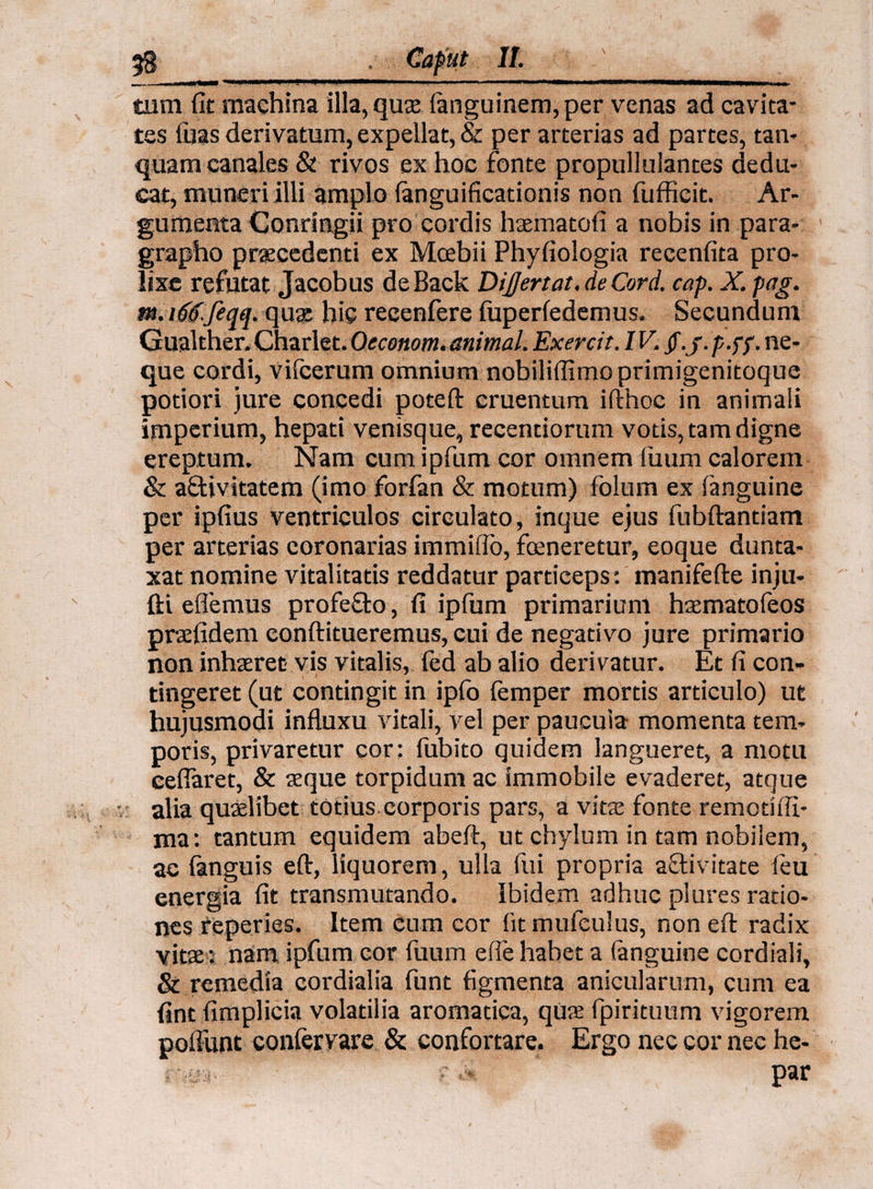 tum fit machina illa, qux (anguinem, per venas ad cavita¬ tes luas derivatum, expellat, & per arterias ad partes, tan* quam canales & rivos ex hoc fonte propullulantes dedu¬ cat, muneri illi amplo fanguificationis non fufficit. Ar¬ gumenta Conringii pro cordis haematofi a nobis in para- grapho praecedenti ex Mcebii Phyfiologia recenfita pro¬ lixe refutat Jacobus deBack Di£ertat. de Cord. cap. X.pag. m. rftf.feqq. qua? hic recenfere fuperfedemus. Secundum Gualther. Charlet. Oeconom. animal. Exercit. IV. /./. p .pp. ne¬ que cordi, vifcerum omnium nobiliflimoprimigenitoque potiori jure concedi poteft cruentum ifthoc in animali imperium, hepati venisque, recentiorum votis, tam digne ereptum. Nam cum ipfum cor omnem fuum calorem & a&ivitatem (imo forfan & motum) folum ex ('anguine per ipfius ventriculos circulato, inque ejus fubftantiam per arterias coronarias immiflo, foeneretur, eoque dunta- xat nomine vitalitatis reddatur particeps: inanifefte inju- fti efferaus profeflo, fi ipfum primarium hxmatofeos prafidem conftitueremus, cui de negativo jure primario non inhaeret- vis vitalis, fed ab alio derivatur. Et fi con¬ tingeret (ut contingit in ipfo femper mortis articulo) ut hujusmodi influxu vitali, vel per paucuia momenta tem¬ poris, privaretur cor: fubito quidem langueret, a motu ceflaret, & aeque torpidum ac immobile evaderet, atque alia quaelibet totius.corporis pars, a vitae fonte remotifli- ma: tantum equidem abeft, ut chylum in tam nobilem, ac (anguis eft, liquorem, ulla fui propria aflivitate (eu energia fit transmutando. Ibidem adhuc plures ratio¬ nes reperies. Item cum cor fitmufeulus, non eft radix vitae: nam ipfum cor fuum efie habet a (anguine cordiali, & remedia cordialia funt figmenta anicularum, cum ea fint fimplicia volatilia aromatica, qus fpiritutim vigorem poffunt confervare & confortare. Ergo nec cor nec he- : >* .> par