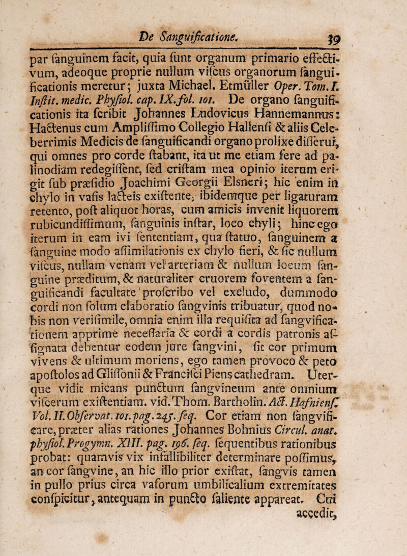 par fanguinem facit, quia funt organum primario effecti¬ vum, adeoque proprie nullum vifcus organorum fangui - ficationis meretur; juxta Michael. Etmuller Qper.Tom.T. Inftit. medie. Phyfiol. cap. IX.fol. 101. De organo languifi* cationis ita feribit Johannes Ludovicus Hannemannus i HaCtenus cum Ampliffimo Collegio Hallenfi & aliis Cele¬ berrimis Medicis de languificandi organo prolixe differui, qui omnes pro corde ftabant, ita ut me etiam fere ad pa¬ linodiam redegiflent, fed criftam mea opinio iterum eri¬ git fub prxfidio Joachimi Georgii Elsneri; hic 'enim in chylo in vafis laSteis exiffente; ibiderrrque per ligaturam retento, poft aliquot horas, cum amicis invenit liquorem rubicundiffimum, (anguinis inftar, loco chyli; hinc ego iterum in eam ivi fententiam , qua ftattro, languinem a (anguine modo affimilationis ex chylo fieri, &. fic nullum vifcus, nullam venam vel arteriam & nullum locum fan- guine prxditum, & naturaliter cruorem foventem a lan¬ guificandi facultate' profcribo vel excludo, dummodo cordi non folum elaboratio langvinis tribuatur, quod no* bis non verifimile, omnia enim illa requifita ad fangvifica- tionem apprime necefiaria & cordi a cordis patronis afi fignata debentor eodem jure fangvini, fit cor primum vivens & ultimum moriens, ego tamen provoco & peto apoftolos ad Gliffonii & Francrlci Piens cathedram» Uter¬ que vidit micans punctum langvineum ante omnium vifcerum exiftentiara. vid.Thom. Bartholin. Aci. Hafnienfi Vol.ILObfervat. 101.pag.24j.feq. Cor etiam non langvifi- care, praeter alias rationes Johannes Bohnius Circul. anat. phyfiol.Pregymn. XII t. pag. i$6. feq. fequentibus rationibus probat: quamvis vix infallibiliter determinare poffimus, an cor fangvine, an hic illo prior extftat, fangvis tamen in pullo prius circa vaforum umbilicalium extremitates confpicitur* antequam in punfito fallente appareat» Cui * ^ ‘ accedit,