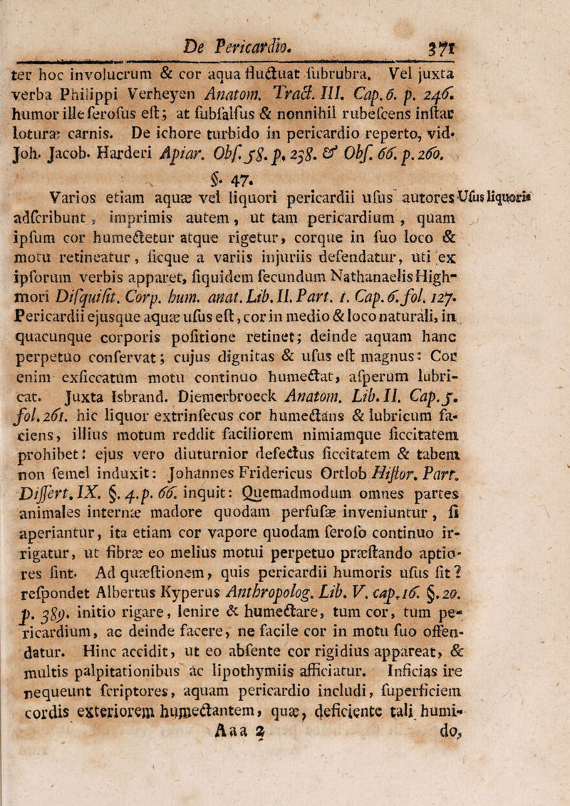 ■ n Illi i tiT.f i Mw«n ■ 1. — ■■■ . - ■— ... ..I ■ I HIWI. .m i » ter hoc involucrum & cor aquafludtuat lubrubra. Vel juxta verba Philippi Verheyen Anatoni. Tracl. I1L Cap.6. p. 24.6* humor ille ferofus eft; at fublalfus & nonnihil rubefcens inftar lotura? carnis. De khore turbido in pericardio reperto, vid* Joh> Jacob. Harderi Apiar. Obf.jS. p* 25$. & Obf. 66. p. 260. §- 47. Varios etiam aquae vel liquori pericardii ufus autores Wusliaris adfcribunt , imprimis autem * ut tam pericardium , quam ipfum cor humedletur atque rigetur * corque in luo loco & motu retineatur, Ikque a variis injuriis defendatur, uti ex ipforum verbis apparet, fiquidem fecundum NathanadisHigh- mori Difquifit. Corp. bum. anat. Lib. II. Part. 1. Cap. 6.fol. 127. Pericardii ejusque aquae ufus eft, cor in medio & loco naturali, in, quacunque corporis politione retinet; deinde aquam hanc perpetuo confervat; cujus dignitas & ufus elt magnus: Cor enim exficcatum motu continuo hume&at, afperum lubri¬ cat. Juxta Isbrand. Diemerbroeck Anatoni. Lib. II. Cap.j• fol.261. hic liquor extrinlecus cor humedans & lubricum fa¬ ciens, illius motum reddit faciliorem nimiamque iiccitatem prohibet; ejus vero diuturnior defectus Iiccitatem & tabem non femel induxit: Johannes Fridericus Ortlob Hijior. Part. Dijfert, IX. §. /f.p. 66. inquit: Quemadmodum omnes partes animales internae madore quodam perfufa? inveniuntur, li aperiantur, ita etiam cor vapore quodam feroib continuo ir¬ rigatur, ut fibra? eo melius motui perpetuo pndtando aptio¬ res fint* Ad qmeftionem, quis pericardii humoris ufus fit? refpondet Albertus Kyperus Antbropolog. Lib. V. €apTi6. §.2&. p. j8j). initio rigare, lenire & humediare, tum cor, tum pe¬ ricardium, ac deinde facere, ne facile cor in motu fuo offen¬ datur. Hinc accidit, ut eo abfente cor rigidius appareat, & inultis palpitationibus ac lipothymiis afficiatur. Inficias ire nequeunt fcriptores, aquam pericardio includi, fuperficiem cordis exteriorem hnmeftantern> quae, deficiente tali humi- Aaa % do«,