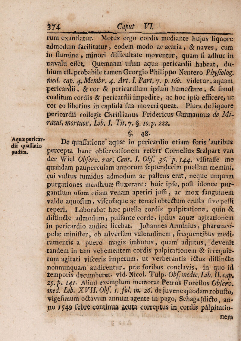 ' ' 'llfl lllMllliill ^^-aiilflN^fctiliiM., - .nmmmm mmm > l .fi il, i - , rum exantlatur. Motus ergo cordis mediante hujus liquore admodum facilitatur, eodem modo ac acatia , & naves, cum in flumine , minori difficultate moventur, quam ii adhuc in navalu effet* Quemnam ufum aqua pericardii habeat, du» bium eft, probabile tamen Georgio Philippo Nentero Phyfiolog* fned. cap, q+Membr. 4. Art. J. Part. 7. p,i6h. videtur,aquam pericardii, & cor & pericardium ipfum humeflare, & fimu! coalitum cordis & pericardii impedire, ac hoc ipfo efficere* ut cor eo liberius in capfula fua moveri queat. Plura de liquore pericardii collegit ChrifHanus Fridericus Garmaiinus de Mz- racuL mortuor* Lib* L Tit. 7. §. 10. p* 222. , . - §* di?Uquaffatb* quafiatlonc~ aqua? in pericardio etiam foris 'auribus audita. percepta hanc obfervationem refert' Cornelius Stalpart van der Wiel Obfeyv. rar. Cent. 1, Obf p, /44, vifitafTe me quahdam pauperculam annorum feptendecim puellam memini, cui vultus tumidus admodum ac pallens erat, neque unquam purgationes menftruas fluxerant; huic ipfe, poli idonee pur¬ gantium ufum edam venam aperiri jufli, ac mox fanguinem valde aquofum* vifcofaqueac tenaci obte$um crufta five pelli teperi. Laborabat haec puella cordis palpitationes quin & diftinfte admodum* pullante corde? ipfius aquas agitationem in pericardio audire licebat. Johannes Arminius, pharmaco¬ pola? minifter, ob adverfam valetudinem > frequentibus medi¬ camentis a puero magis imbutus, quam adjutus,; devenit tandem in tam vehementem cordis palpitationem & irrequie¬ tum agitati vifceris impetum, ut verberantis ifitus diftinfte inonnunquam audirentur, pra® foribus conclavis, in quo id temporis decumberet, vid. Nicol. Tulp. Obf, medie. Lib. ILcap, 2j./>. 14/. Aliud exemplum memorat Petrus Foreftus Obferv. med. Lib. XVIL Obf, /. fol, \n% 2(f> de juvene quodam robufto, vigefimum oriavum annum agente in pago, Schagat?didlo, an- po if49 fcbre continua scuta coweptus in.. cordis palpitatio- ;  ' nem