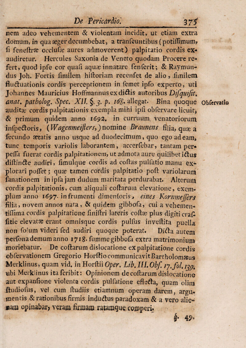 mu ■ »■■■11 .. i—'«■'V 1 ■«lm'«tfniii [iiimi.-JH—. —ai nem adeo vehementem & violentam incidit, ut etiam extra domum, in qua xger decumbebat, a tranfeuntibus (potiffimum? Ii feneflxfe occlufa; aures admoverent) palpitatio cordis ex¬ audiretur. Hercules Saxonia de Veneto quodam Procere re¬ fert, quod ipfe cor quali aquae innatare fenferit; & Raymun¬ dus Joh. Fortis fimileip hiftoriam recenfet de alio, iimiletn fludmationis cordis perceptionem in femet ipfo experto, uti Johannes Mauricius HoffinannusexdifHs autoribus Difquifit* anat patholog. Spec. Xll.§.j.p. /■$?. allegat. Bina quoque obfervati© audita; cordis palpitationis exempla mihi ipii obfervare licuit, & primum quidem anno 1693. in curruum venatoriorum infpedtoris, \Wagpnmeijlers,)nomine Braunens filia, qu& a fecundo astatis anno usque ad duodecimum, quo ego ad eam, tunc temporis vari olis laborantem, accerfebar, tantam per- pelfa fuerat cordis palpitationem, ut admota aure quilibet iftus didlndte audiri, fimulque cordis ad codas pullatio manu ex¬ plorari poflet; quae tamen cordis palpitatio poft variolarum fanationem in ipfia jam dudum maritata perdurabat. Alterum cordis palpitationis, cum aliquali codarum elevatione, exem¬ plum anno 1697* in frumenti dimeoioris, eines KornmeJJers filia, novem annos nata , & quidem gibbofa, cui a vehemen* tiffima cordis palpitatione finiftri lateris coda? plus digiti cra£ litie elevatas erant omnisque cordis pullus invedita puella non folum videri fed audiri quoque poterat. Dicda autem perfona demum anno 1718. fumme gibbofa extra matrimonium moriebatur. De collarum dislocatione ex palpitatione cordis? obfervationem Gregorio Horffio communicavitBartholom^us Merklinus, quam vid. in Horftii Oper. Lib.IILObf, ubi Merkiinus ita fcribit: Opinionem de codarum dislocatione aut expanfione violenta cordis pullatione eflefta, quam olioi ftudiofus, vel cum dudiis etiamnum operam darem, argu¬ mentis & rationibus firmis indudtus paradoxam & a vero alie-»' «m opinabar? veram firmam ratamqne. comperi. i®!'T! * B ' ^ ' 1P §• 4^3