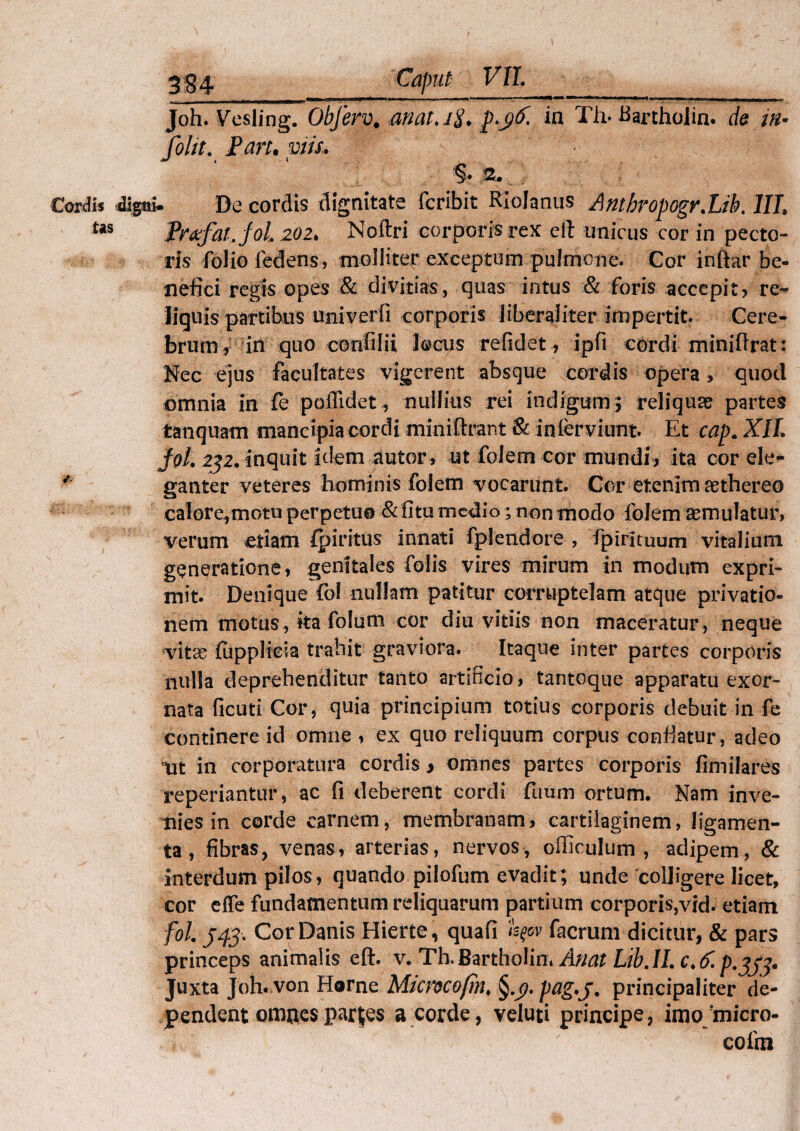 Joh. Vesling. Obferv. anat.i$. p>y(f. in Th-Bartholin. de w- folit. Pan. viis. §. 2. Cordis digni- De cordis dignitate fcribit Rlolanus AntbropogrXib. 1IL tas Profar, fol 202. Noftri corporis rex eft unicus cor in pecto¬ ris folio iedens, molliter exceptum pulmone. Cor inftar be¬ nefici regis opes & divitias, quas intus & foris accepit> re- liguis partibus univerfi corporis liberaliter impertit. Cere¬ brum, in quo ccnfilii locus refidet, ipfi cordi miniflrat: Nec ejus facultates vigerent absque cordis opera , quod omnia in fe poffidet, nullius rei indigum $ reliqua? partes tanquam mancipia cordi miniftrant & infcrviunt. Et cap. XII. fal. 232. inquit Idem autor, ut folem cor mundi, ita cor ele- ganter veteres hominis folem vocarunt. Cor etenim asthereo calore,motu perpetuo & fitu medio; non modo folem aemulatur, verum etiam fpiritus innati fplendore , fpirltuum vitalium generatione, genitales Colis vires mirum in modum expri¬ mit. Denique fol nullam patitur corruptelam atque privatio¬ nem motus, ita fol uni cor diu vitiis non maceratur, neque vita? fupplicia trahit graviora. Itaque inter partes corporis nulla deprehenditur tanto artificio, tantoque apparatu exor¬ nata ficuti Cor, quia principium totius corporis debuit in fe continere id omne , ex quo reliquum corpus confiatur, adeo nt in corporatura cordis, omnes partes corporis fimilares reperiantur, ac fi deberent cordi fimm ortum. Nam inve¬ nies in corde carnem, membranam, cartilaginem, ligamen¬ ta, fibras, venas, arterias, nervos, officulum , adipem, & interdum pilos, quando pilofum evadit; unde colligere licet, cor efle fundamentum reliquarum partium corporis,vid. etiam fol J43. Cor Danis Hierte, quafi fyov facrum dicitur, & pars princeps animalis eft. v. Th.Bartholin* Anai Lib.IL Juxta Joh. von Horne Micmofin. pag.j. principaliter de¬ pendent omnesparjjes a corde, veluti principe, imo;micro- cofm