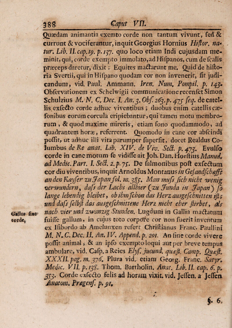 — - - - —i —n——-——— Quaedam animantia exemto corde non tantum vivunt, fed & currunt & vociferantur, inquit Georgius Hornius Hiftor. na* tur; Lib. ll.cap.19. p. 757. quo loco etiam Indi cujusdam me¬ minit, qui, corde exempto immolato,ad Hifpanos, cum de feafis praeceps daretur, dixiti Equites madarunt me. Quid de hifto- v ria Svertii, qui in Hifpano quodam cor non invenerit, fit judi¬ candum, vid. Paul. Ammann. Iren. Nam, Pompil. p. 143. Obfervationem ex Schelwigii communicationerecenietSimon Schulzius Mr N. C. Dee. I. An. 3. Obf. 263.p. 479 feq. de catel¬ lis exfedto corde adhuc viventibus ; duobus enim catellis cap¬ ionibus eorum corcula eripiebantur, qui tamen motu membro¬ rum, & quod maxime mireris, etiam fono quodammodo, ad quadrantem horas, referrent. Quomodo in cane cor abfeindi poffit, ut adhuc illi vita parumper fuperfit, docet Realdus Co¬ lumbus de Re an at. Lib. XIV. de Viv. Sedi. p. 473. Evulfa corde in cane motum fe vidifie ait Joh. Dan. Horftius Manui, ad Medie. Part. I. Se8. z.p.y3. De falmonibus poft exfedum cor diu viventibus, inquit Arnoldus Montanus//2 Gejandfchaffi andenRayfer zuSfapanfol. m.jgj. Man mufs jtch nicht wenig verwundern, dafs der Lacbs allhier (zu Sfunda in Srapany) fo lange lebendig bleibet, ob ihmfchon das Herz ausgefcbnmen ift; nnd dafs felbji das ausgefchninene Herz nicht eher Jiivbet, ais eatlur nach vier nnd zwanztg Stunden. Lugduni in Gallia madatum f4>rdc9 fuiiTe gallum , in cujus toto corpore cor 'non fuerit inventum ex Ifibordo ab Ameltinxen refert Chriftianus Franc. Paullini M. N+C. Dee. II. An. IV. Append.p. 2ai, An fine corde vivere pofiit animal, & an ipfb exempto loqui aut per breve tempus ambulare, vid. Cafp. a Reies Elyfjucuml quoejt, Camp. Quaft. XXXII. pag, m. 37C Plura vid. etiam Georg. Franc. Satyn Medie, Vllp.iyf. Thom. Bartholin. Amt. Ltkll cap. 6.pv 373- Corde exfedo felis ad horam vixit, vid. Jeflen. a J efferi Matam, Pragenf. pt 91, $• e. * e*