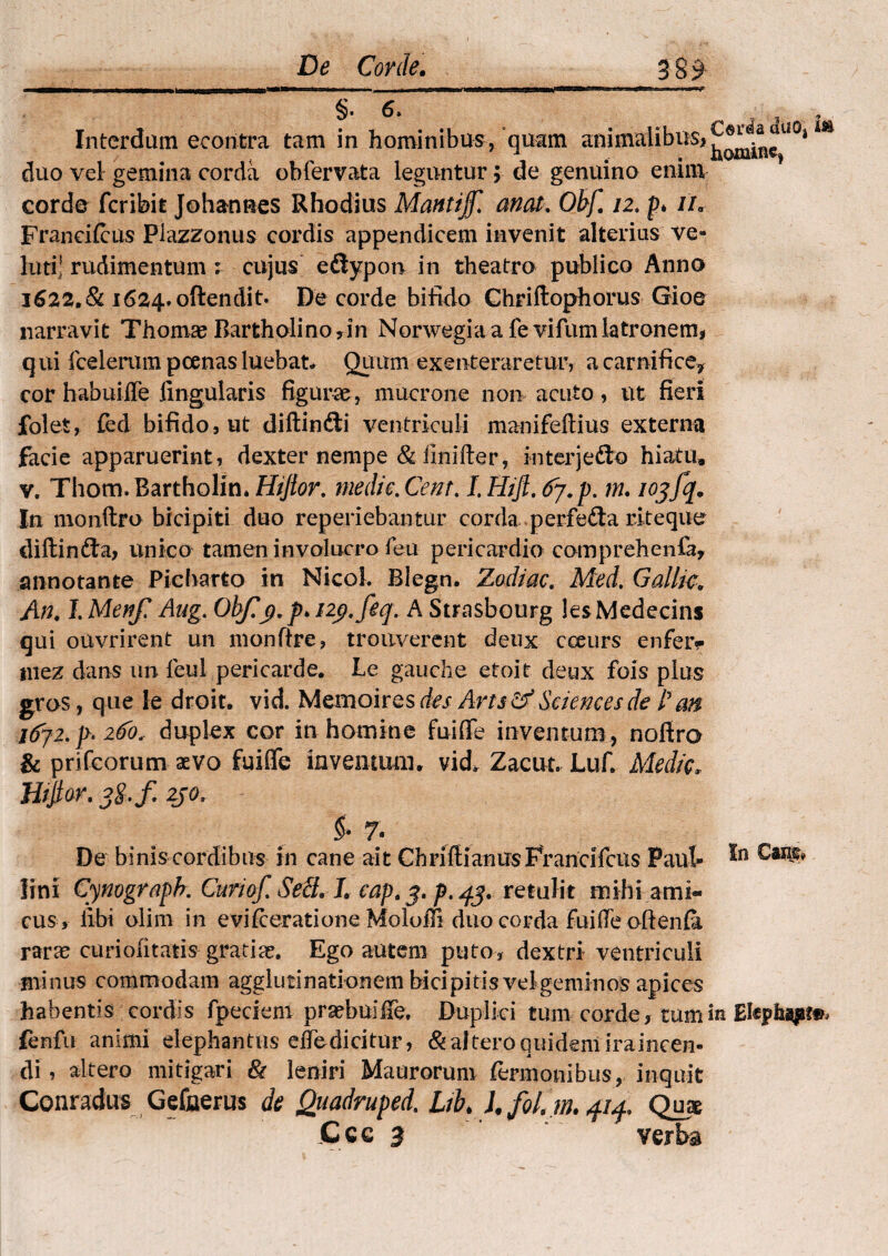 Interdum econtra tam in hominibus/quam animalibusj^^i^1101 m duo vel gemina corda obfervata leguntur; de genuino enim corde fcribit Johaones Rhodius Mantijf. anat. Ohf, 12. p* u„ Franci(cus Plazzonus cordis appendicem invenit alterius ve- luri' rudimentum : cujus edtypon in theatro publico Anno 1622,81 1624. offendit. De corde bifido Chriflophorus Gioe narravit Thomae Bartholino * in Norwegia a fe vifum latronem* q ni fcelerum poenas luebat* Quum exenteraretur, a carnifice? cor habuiffe lingularis figurae , mucrone non acuto, ut fieri folet, fed bifido, ut diftin&i ventriculi manifeftius externa facie apparuerint , dexter nempe & ilnifter, interjefto hiatu, v, Thom, Bartholin. Hifior, medie. Cent, I. Hi fi, 67. p. m. iojfq. In monftro bicipiti duo reperiebantur corda perfe&a rlteque diftinfta, unico tamen involucro 1 eu pericardio comprehenfa, annotante Picharto in Nicol. Blegn. Zodiac. Med. Gallic, An, l.Menf Aug. Ohjiy.p^ny.feq. A Strasbourg lesMedecins qui ouvrirent un nionfire, troitverent deux cceurs enferr iitez dans un feul pericarde. Le gauche etoit deux fois plus gros, que le droit. vid. Memoires des Artsdf Sciences de Pan. i(yj2. p» 260, duplex cor in homine fuiflfe inventum , nofiro & prifcorum aevo fuifle inventum, vid^ Zacut. Luf. Medie, Htfiar. 3§.f zjo, - & 7 - De binis cordibus in cane ait Chriftianus Francifcus Paul* lini Cynograpb. Curiofi SeSL L cap,$. p.43. retulit mihi ami¬ cus, libi olim in evifeeratione Moloffi duo corda Fuifle oftenia raras curiofitatis gratise. Ego autem puto, dextri ventriculi minus commodam agglutinationem bicipitis vel geminos apices habentis cordis fpeciem praebui fie. Duplici tum corde * tum in Ek$h%pi§>, fenfu animi elephantus elTedicitur, & altero quidem iraincen- di, altero mitigari & leniri Maurorum fermonibus, inquit Conradus Gefnerus de Quadruped. Lib> J. fol, m. 414« Quae Cce 3 verl>a