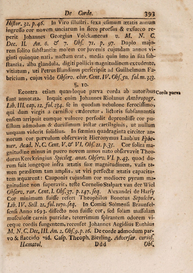Htjlor. y2. p. 46, In Viro illultri, 1'exa eliinum retatis annum ingrefiTo cor novem unciarum in liceo prorfus & exfuceo re¬ pent Johannes Georgius Volckamerus v. M. N. C. Dec. 11 An. 6. & 7. Obf. yu p. py. Duplo majo» rem folito Fub flanti se molem cor juvenis cujusdam annos vi- ginti quinque nati, naflum erat-,, media quin imo in fuafub- ftantia, alba glandula, digiti pollicis magnitudinem excedente, vitiatum, mti Petrus Blanditius perferi p ut ad Guilhelmum Fa¬ bricium, cujus vide Obferv. cbir/CentAV.Obfjo. folm.323. 10- Econtra etiam quandoque parva corda ab autor ibus corda furit annotata. Inquit enim Johannes Riolanus Anthropogr. Lib. III. cap. 12* fol 254, fe in quodam nebulone Ferocii!imo> qui dum virgis a carnifice caederetur , lidoris Fub(annantis enfem arripuit eumque vulnere perfodit deprendifle cor pu* filium admodum & duriffimum indar cartilaginis , ut nullum unquam viderit {olidius. In fcemina quadraginta circiter an¬ norum cor parvulum obfervavit Hieronymus Laubius Epke* wer. Acad. N* C. Cent. V.df VL Obf. 21. Cor folita ma¬ gnitudine minus in puero novem annos nato obfervavit Theo* dorus Kerckringius Spjcileg. an at. Obferv. VL p.43. quod du¬ rum fuit iongeque infra aetatis litae magnitudinem, valis ta* men praeditum tam amplis, ut viri perfe&ae aetatis capacita¬ tem aequarent: Cauponis cujusdam cor mediocre pyrum ma¬ gnitudine non fuperavit, tefte Cornelio Stalpart van der WieI Obferv. rar. Cent.l. Obf^j. p.iqy.feq. Alexandri de Harfy Cor minimum fuiffe refert Theophilus Bonetus Sepulchr* IJb.lV. SeB 21.foLtojo.fcq. In Comiti Solmenfi Braunfeb fenfi Anno 1693. diffe&o non fuilfe cor, fed folam maifulam mufculofae carnis putridae? tererrimum fpiranteni odorem vi¬ ceque cordis fungentem, recenfet Johannes Aegidius Euthius M% N. C Dec. IIL An. 2. Obfy.p. 16. De corde admodum par¬ vo & flaccido Gafp. Theoph, Bierling, Adverfar. curiof Hmaiol. D d d Obf